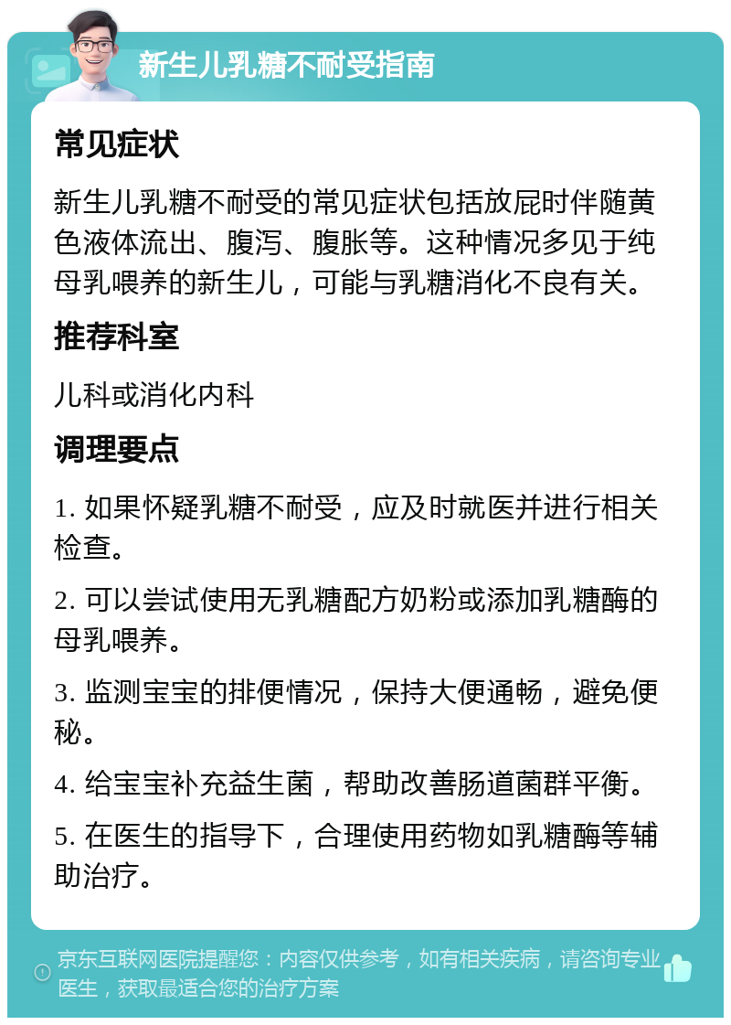 新生儿乳糖不耐受指南 常见症状 新生儿乳糖不耐受的常见症状包括放屁时伴随黄色液体流出、腹泻、腹胀等。这种情况多见于纯母乳喂养的新生儿，可能与乳糖消化不良有关。 推荐科室 儿科或消化内科 调理要点 1. 如果怀疑乳糖不耐受，应及时就医并进行相关检查。 2. 可以尝试使用无乳糖配方奶粉或添加乳糖酶的母乳喂养。 3. 监测宝宝的排便情况，保持大便通畅，避免便秘。 4. 给宝宝补充益生菌，帮助改善肠道菌群平衡。 5. 在医生的指导下，合理使用药物如乳糖酶等辅助治疗。