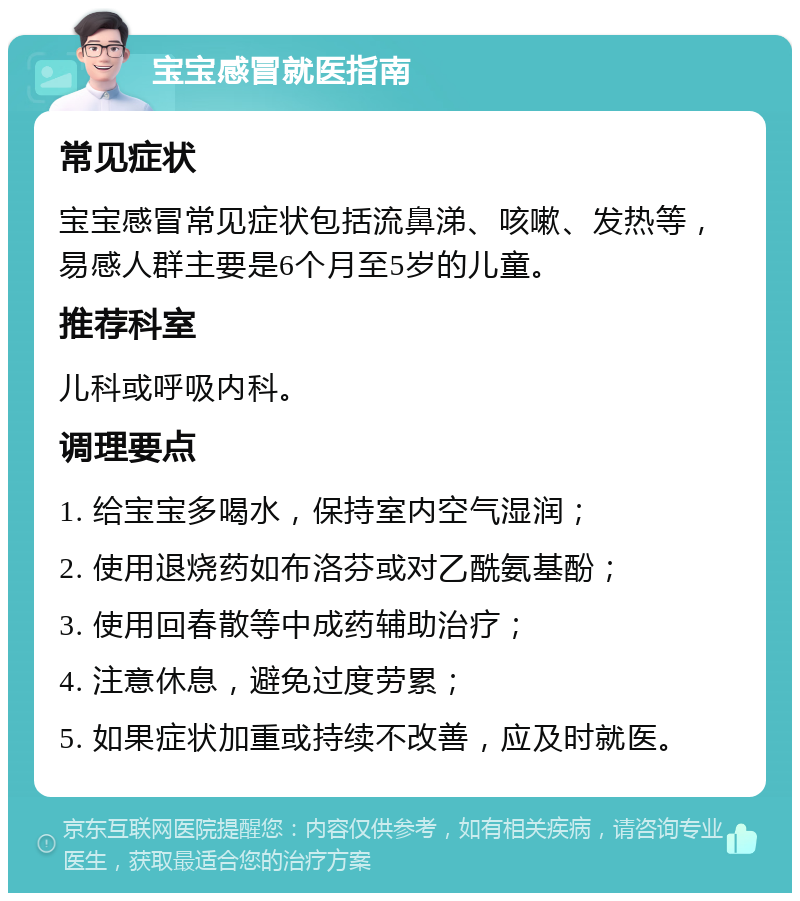 宝宝感冒就医指南 常见症状 宝宝感冒常见症状包括流鼻涕、咳嗽、发热等，易感人群主要是6个月至5岁的儿童。 推荐科室 儿科或呼吸内科。 调理要点 1. 给宝宝多喝水，保持室内空气湿润； 2. 使用退烧药如布洛芬或对乙酰氨基酚； 3. 使用回春散等中成药辅助治疗； 4. 注意休息，避免过度劳累； 5. 如果症状加重或持续不改善，应及时就医。