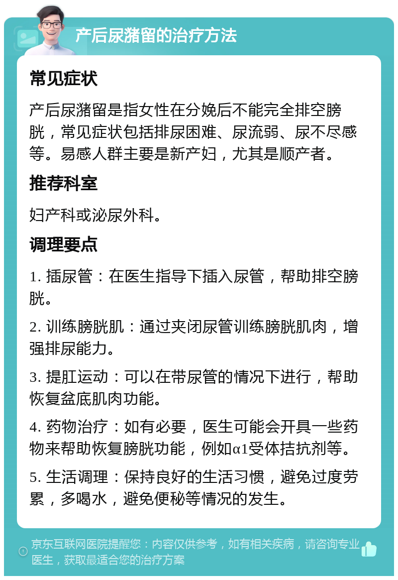 产后尿潴留的治疗方法 常见症状 产后尿潴留是指女性在分娩后不能完全排空膀胱，常见症状包括排尿困难、尿流弱、尿不尽感等。易感人群主要是新产妇，尤其是顺产者。 推荐科室 妇产科或泌尿外科。 调理要点 1. 插尿管：在医生指导下插入尿管，帮助排空膀胱。 2. 训练膀胱肌：通过夹闭尿管训练膀胱肌肉，增强排尿能力。 3. 提肛运动：可以在带尿管的情况下进行，帮助恢复盆底肌肉功能。 4. 药物治疗：如有必要，医生可能会开具一些药物来帮助恢复膀胱功能，例如α1受体拮抗剂等。 5. 生活调理：保持良好的生活习惯，避免过度劳累，多喝水，避免便秘等情况的发生。