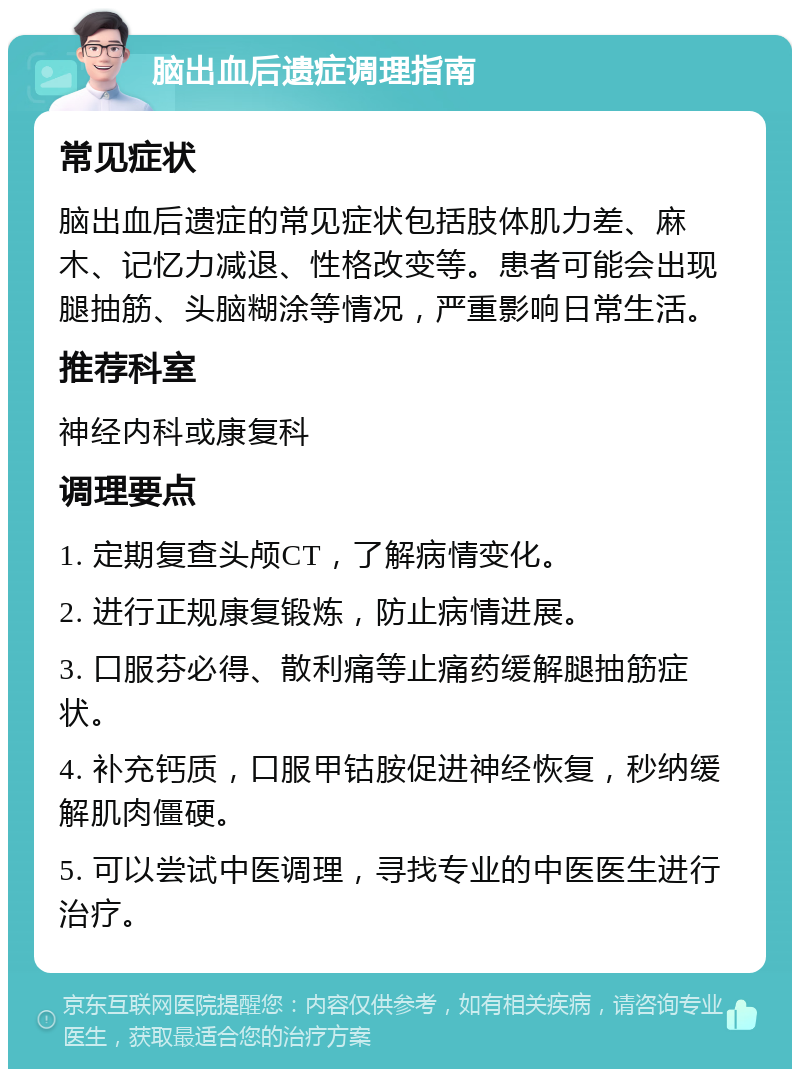 脑出血后遗症调理指南 常见症状 脑出血后遗症的常见症状包括肢体肌力差、麻木、记忆力减退、性格改变等。患者可能会出现腿抽筋、头脑糊涂等情况，严重影响日常生活。 推荐科室 神经内科或康复科 调理要点 1. 定期复查头颅CT，了解病情变化。 2. 进行正规康复锻炼，防止病情进展。 3. 口服芬必得、散利痛等止痛药缓解腿抽筋症状。 4. 补充钙质，口服甲钴胺促进神经恢复，秒纳缓解肌肉僵硬。 5. 可以尝试中医调理，寻找专业的中医医生进行治疗。