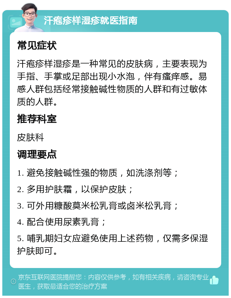 汗疱疹样湿疹就医指南 常见症状 汗疱疹样湿疹是一种常见的皮肤病，主要表现为手指、手掌或足部出现小水泡，伴有瘙痒感。易感人群包括经常接触碱性物质的人群和有过敏体质的人群。 推荐科室 皮肤科 调理要点 1. 避免接触碱性强的物质，如洗涤剂等； 2. 多用护肤霜，以保护皮肤； 3. 可外用糠酸莫米松乳膏或卤米松乳膏； 4. 配合使用尿素乳膏； 5. 哺乳期妇女应避免使用上述药物，仅需多保湿护肤即可。