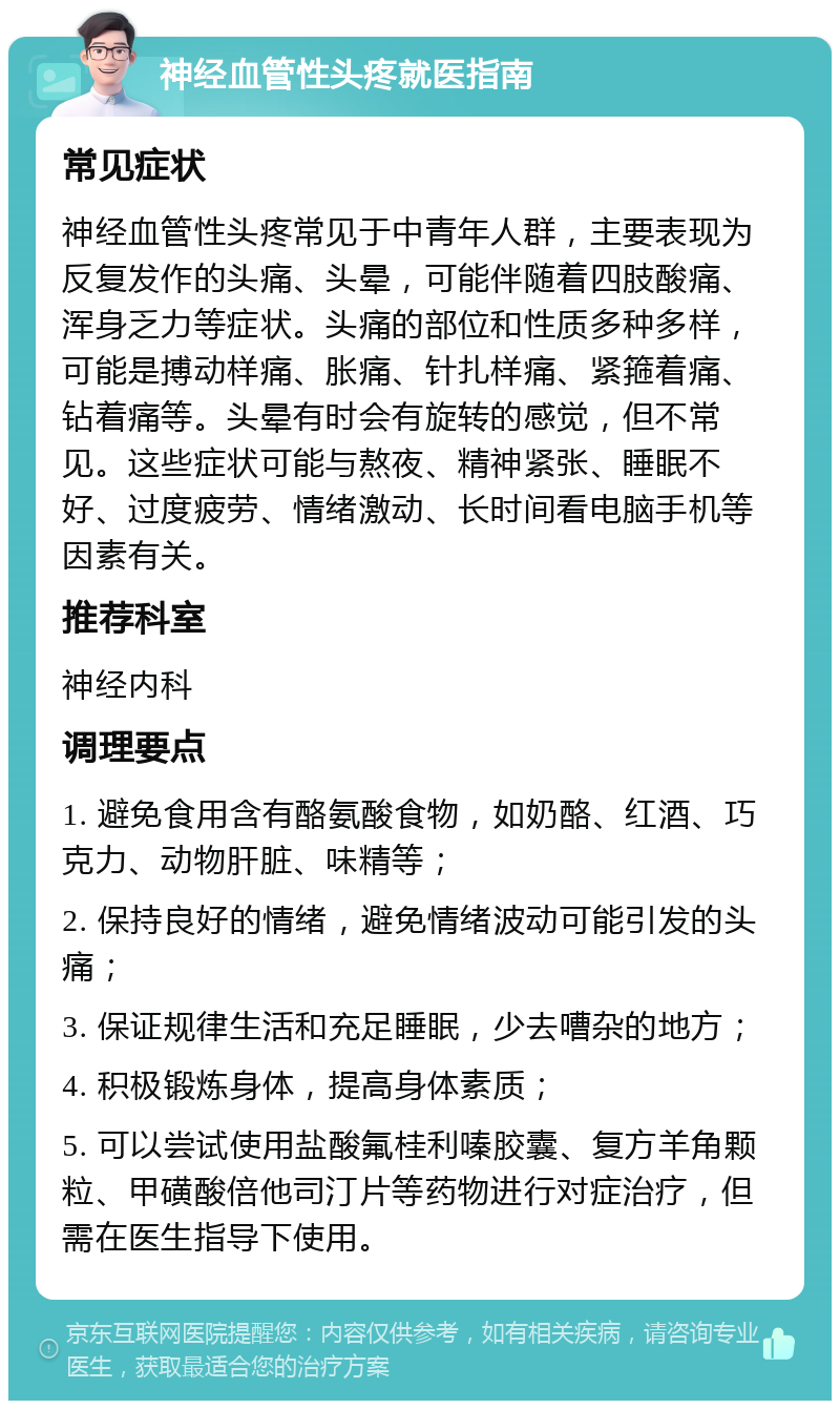 神经血管性头疼就医指南 常见症状 神经血管性头疼常见于中青年人群，主要表现为反复发作的头痛、头晕，可能伴随着四肢酸痛、浑身乏力等症状。头痛的部位和性质多种多样，可能是搏动样痛、胀痛、针扎样痛、紧箍着痛、钻着痛等。头晕有时会有旋转的感觉，但不常见。这些症状可能与熬夜、精神紧张、睡眠不好、过度疲劳、情绪激动、长时间看电脑手机等因素有关。 推荐科室 神经内科 调理要点 1. 避免食用含有酪氨酸食物，如奶酪、红酒、巧克力、动物肝脏、味精等； 2. 保持良好的情绪，避免情绪波动可能引发的头痛； 3. 保证规律生活和充足睡眠，少去嘈杂的地方； 4. 积极锻炼身体，提高身体素质； 5. 可以尝试使用盐酸氟桂利嗪胶囊、复方羊角颗粒、甲磺酸倍他司汀片等药物进行对症治疗，但需在医生指导下使用。