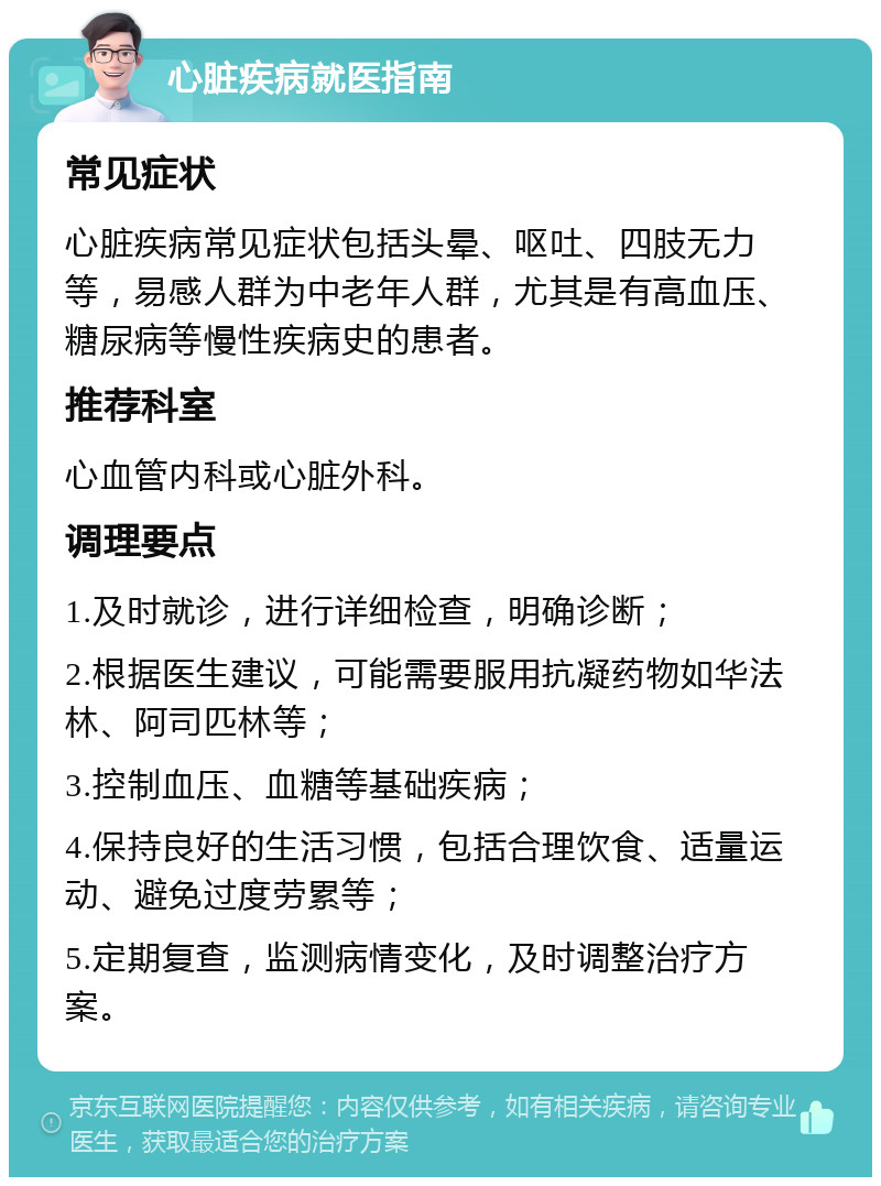 心脏疾病就医指南 常见症状 心脏疾病常见症状包括头晕、呕吐、四肢无力等，易感人群为中老年人群，尤其是有高血压、糖尿病等慢性疾病史的患者。 推荐科室 心血管内科或心脏外科。 调理要点 1.及时就诊，进行详细检查，明确诊断； 2.根据医生建议，可能需要服用抗凝药物如华法林、阿司匹林等； 3.控制血压、血糖等基础疾病； 4.保持良好的生活习惯，包括合理饮食、适量运动、避免过度劳累等； 5.定期复查，监测病情变化，及时调整治疗方案。