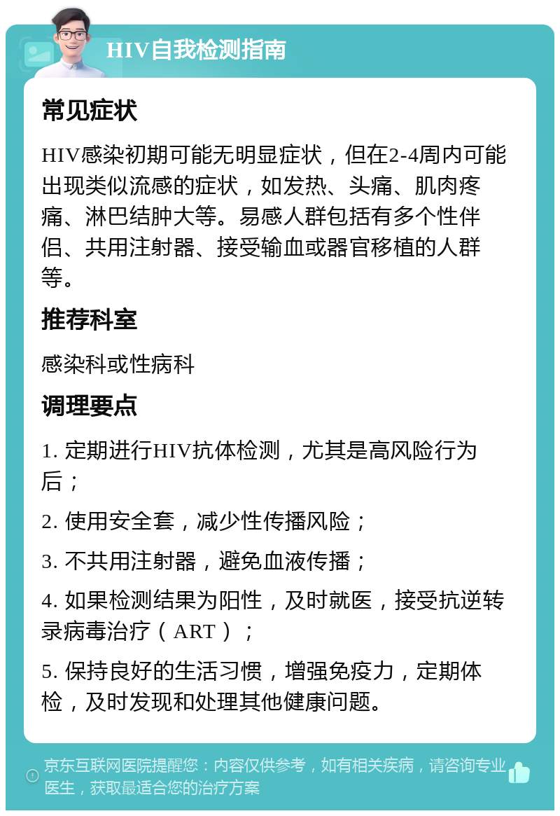 HIV自我检测指南 常见症状 HIV感染初期可能无明显症状，但在2-4周内可能出现类似流感的症状，如发热、头痛、肌肉疼痛、淋巴结肿大等。易感人群包括有多个性伴侣、共用注射器、接受输血或器官移植的人群等。 推荐科室 感染科或性病科 调理要点 1. 定期进行HIV抗体检测，尤其是高风险行为后； 2. 使用安全套，减少性传播风险； 3. 不共用注射器，避免血液传播； 4. 如果检测结果为阳性，及时就医，接受抗逆转录病毒治疗（ART）； 5. 保持良好的生活习惯，增强免疫力，定期体检，及时发现和处理其他健康问题。