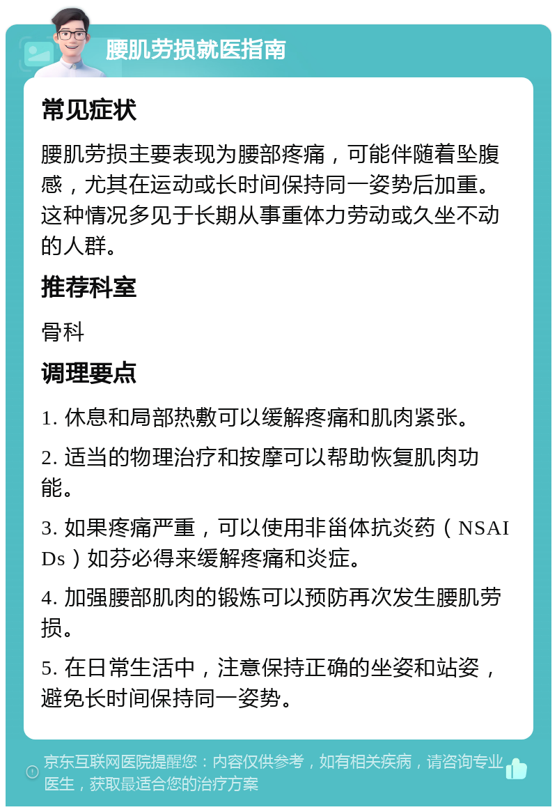 腰肌劳损就医指南 常见症状 腰肌劳损主要表现为腰部疼痛，可能伴随着坠腹感，尤其在运动或长时间保持同一姿势后加重。这种情况多见于长期从事重体力劳动或久坐不动的人群。 推荐科室 骨科 调理要点 1. 休息和局部热敷可以缓解疼痛和肌肉紧张。 2. 适当的物理治疗和按摩可以帮助恢复肌肉功能。 3. 如果疼痛严重，可以使用非甾体抗炎药（NSAIDs）如芬必得来缓解疼痛和炎症。 4. 加强腰部肌肉的锻炼可以预防再次发生腰肌劳损。 5. 在日常生活中，注意保持正确的坐姿和站姿，避免长时间保持同一姿势。