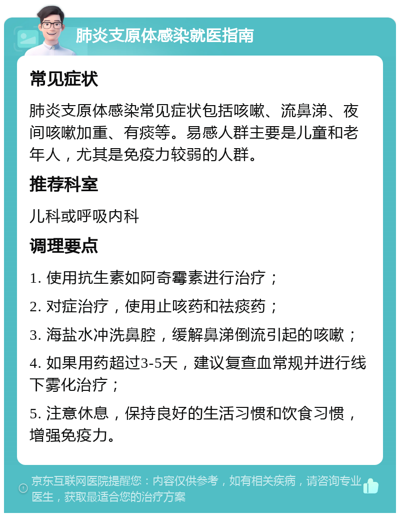 肺炎支原体感染就医指南 常见症状 肺炎支原体感染常见症状包括咳嗽、流鼻涕、夜间咳嗽加重、有痰等。易感人群主要是儿童和老年人，尤其是免疫力较弱的人群。 推荐科室 儿科或呼吸内科 调理要点 1. 使用抗生素如阿奇霉素进行治疗； 2. 对症治疗，使用止咳药和祛痰药； 3. 海盐水冲洗鼻腔，缓解鼻涕倒流引起的咳嗽； 4. 如果用药超过3-5天，建议复查血常规并进行线下雾化治疗； 5. 注意休息，保持良好的生活习惯和饮食习惯，增强免疫力。