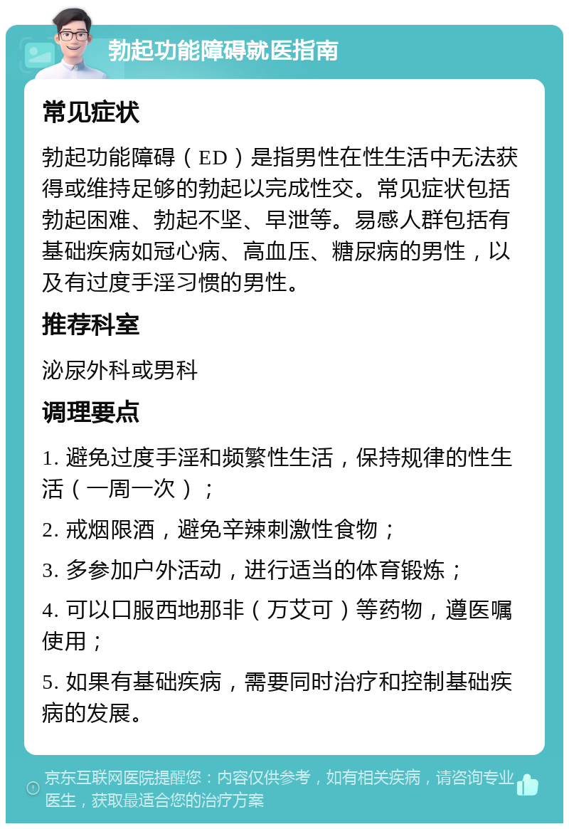 勃起功能障碍就医指南 常见症状 勃起功能障碍（ED）是指男性在性生活中无法获得或维持足够的勃起以完成性交。常见症状包括勃起困难、勃起不坚、早泄等。易感人群包括有基础疾病如冠心病、高血压、糖尿病的男性，以及有过度手淫习惯的男性。 推荐科室 泌尿外科或男科 调理要点 1. 避免过度手淫和频繁性生活，保持规律的性生活（一周一次）； 2. 戒烟限酒，避免辛辣刺激性食物； 3. 多参加户外活动，进行适当的体育锻炼； 4. 可以口服西地那非（万艾可）等药物，遵医嘱使用； 5. 如果有基础疾病，需要同时治疗和控制基础疾病的发展。