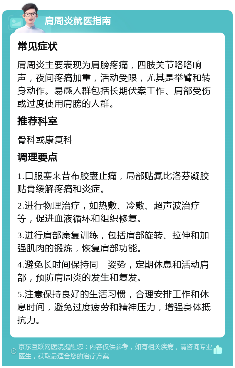 肩周炎就医指南 常见症状 肩周炎主要表现为肩膀疼痛，四肢关节咯咯响声，夜间疼痛加重，活动受限，尤其是举臂和转身动作。易感人群包括长期伏案工作、肩部受伤或过度使用肩膀的人群。 推荐科室 骨科或康复科 调理要点 1.口服塞来昔布胶囊止痛，局部贴氟比洛芬凝胶贴膏缓解疼痛和炎症。 2.进行物理治疗，如热敷、冷敷、超声波治疗等，促进血液循环和组织修复。 3.进行肩部康复训练，包括肩部旋转、拉伸和加强肌肉的锻炼，恢复肩部功能。 4.避免长时间保持同一姿势，定期休息和活动肩部，预防肩周炎的发生和复发。 5.注意保持良好的生活习惯，合理安排工作和休息时间，避免过度疲劳和精神压力，增强身体抵抗力。