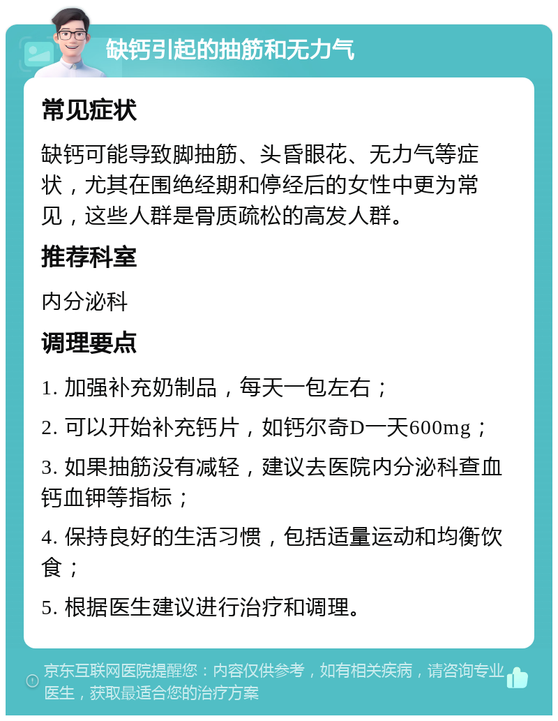 缺钙引起的抽筋和无力气 常见症状 缺钙可能导致脚抽筋、头昏眼花、无力气等症状，尤其在围绝经期和停经后的女性中更为常见，这些人群是骨质疏松的高发人群。 推荐科室 内分泌科 调理要点 1. 加强补充奶制品，每天一包左右； 2. 可以开始补充钙片，如钙尔奇D一天600mg； 3. 如果抽筋没有减轻，建议去医院内分泌科查血钙血钾等指标； 4. 保持良好的生活习惯，包括适量运动和均衡饮食； 5. 根据医生建议进行治疗和调理。