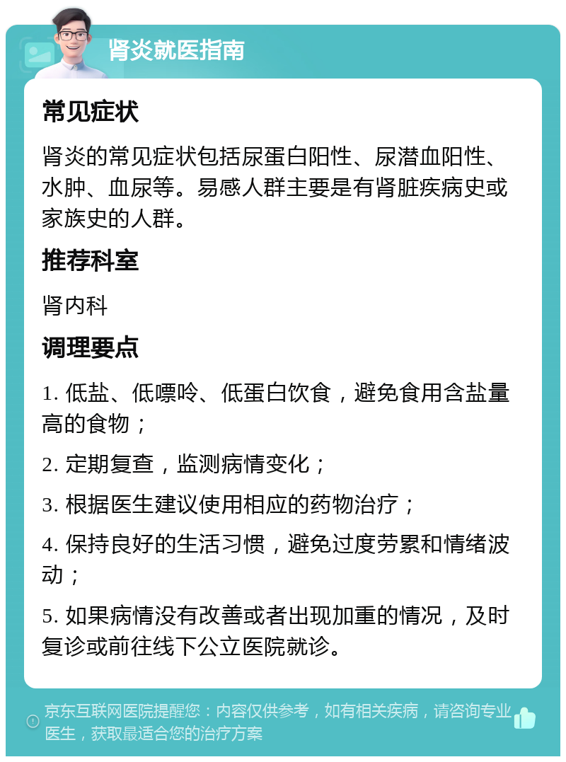 肾炎就医指南 常见症状 肾炎的常见症状包括尿蛋白阳性、尿潜血阳性、水肿、血尿等。易感人群主要是有肾脏疾病史或家族史的人群。 推荐科室 肾内科 调理要点 1. 低盐、低嘌呤、低蛋白饮食，避免食用含盐量高的食物； 2. 定期复查，监测病情变化； 3. 根据医生建议使用相应的药物治疗； 4. 保持良好的生活习惯，避免过度劳累和情绪波动； 5. 如果病情没有改善或者出现加重的情况，及时复诊或前往线下公立医院就诊。