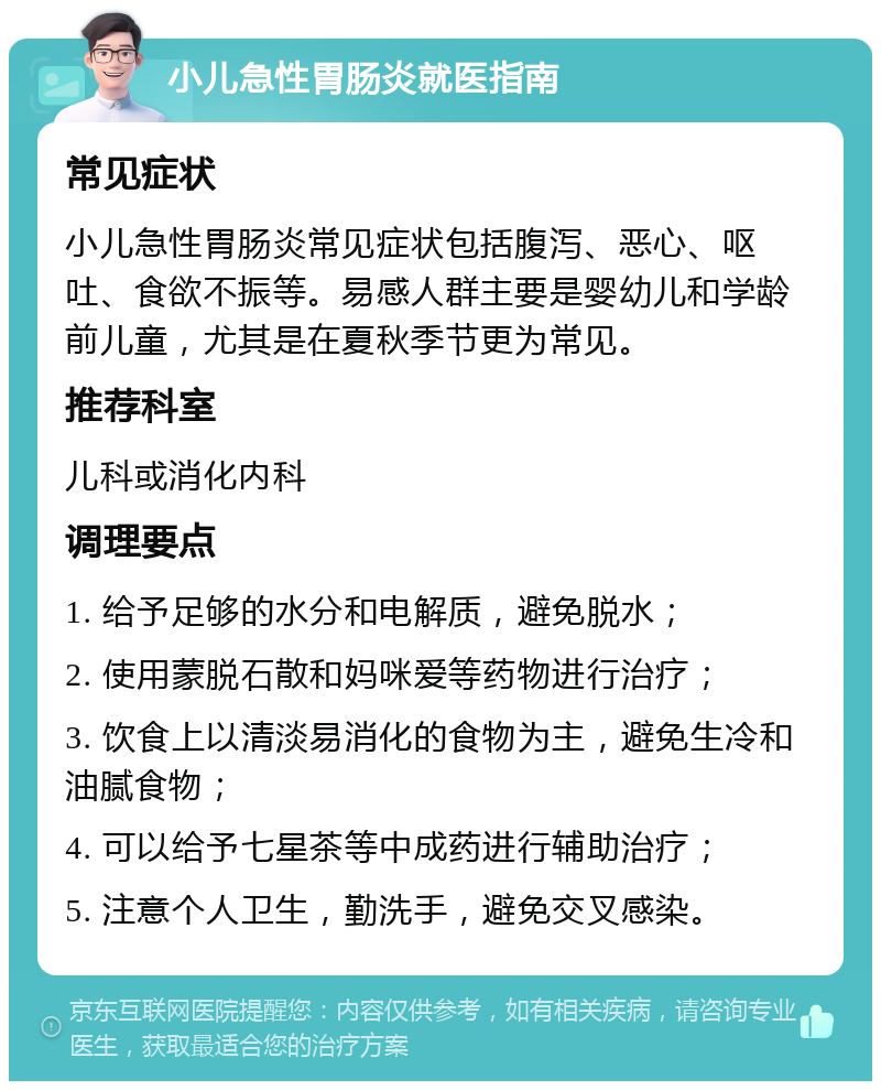 小儿急性胃肠炎就医指南 常见症状 小儿急性胃肠炎常见症状包括腹泻、恶心、呕吐、食欲不振等。易感人群主要是婴幼儿和学龄前儿童，尤其是在夏秋季节更为常见。 推荐科室 儿科或消化内科 调理要点 1. 给予足够的水分和电解质，避免脱水； 2. 使用蒙脱石散和妈咪爱等药物进行治疗； 3. 饮食上以清淡易消化的食物为主，避免生冷和油腻食物； 4. 可以给予七星茶等中成药进行辅助治疗； 5. 注意个人卫生，勤洗手，避免交叉感染。