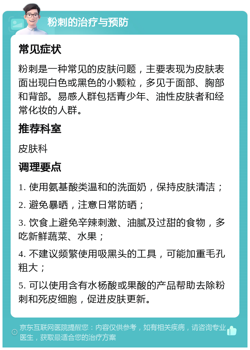 粉刺的治疗与预防 常见症状 粉刺是一种常见的皮肤问题，主要表现为皮肤表面出现白色或黑色的小颗粒，多见于面部、胸部和背部。易感人群包括青少年、油性皮肤者和经常化妆的人群。 推荐科室 皮肤科 调理要点 1. 使用氨基酸类温和的洗面奶，保持皮肤清洁； 2. 避免暴晒，注意日常防晒； 3. 饮食上避免辛辣刺激、油腻及过甜的食物，多吃新鲜蔬菜、水果； 4. 不建议频繁使用吸黑头的工具，可能加重毛孔粗大； 5. 可以使用含有水杨酸或果酸的产品帮助去除粉刺和死皮细胞，促进皮肤更新。