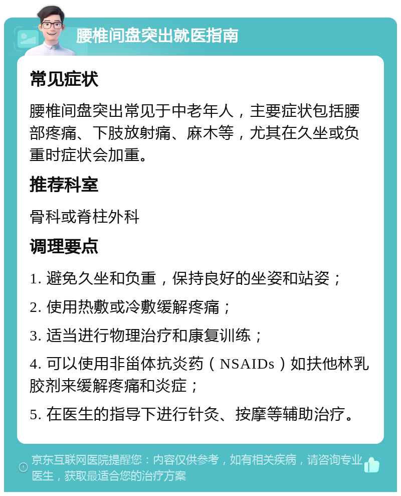 腰椎间盘突出就医指南 常见症状 腰椎间盘突出常见于中老年人，主要症状包括腰部疼痛、下肢放射痛、麻木等，尤其在久坐或负重时症状会加重。 推荐科室 骨科或脊柱外科 调理要点 1. 避免久坐和负重，保持良好的坐姿和站姿； 2. 使用热敷或冷敷缓解疼痛； 3. 适当进行物理治疗和康复训练； 4. 可以使用非甾体抗炎药（NSAIDs）如扶他林乳胶剂来缓解疼痛和炎症； 5. 在医生的指导下进行针灸、按摩等辅助治疗。