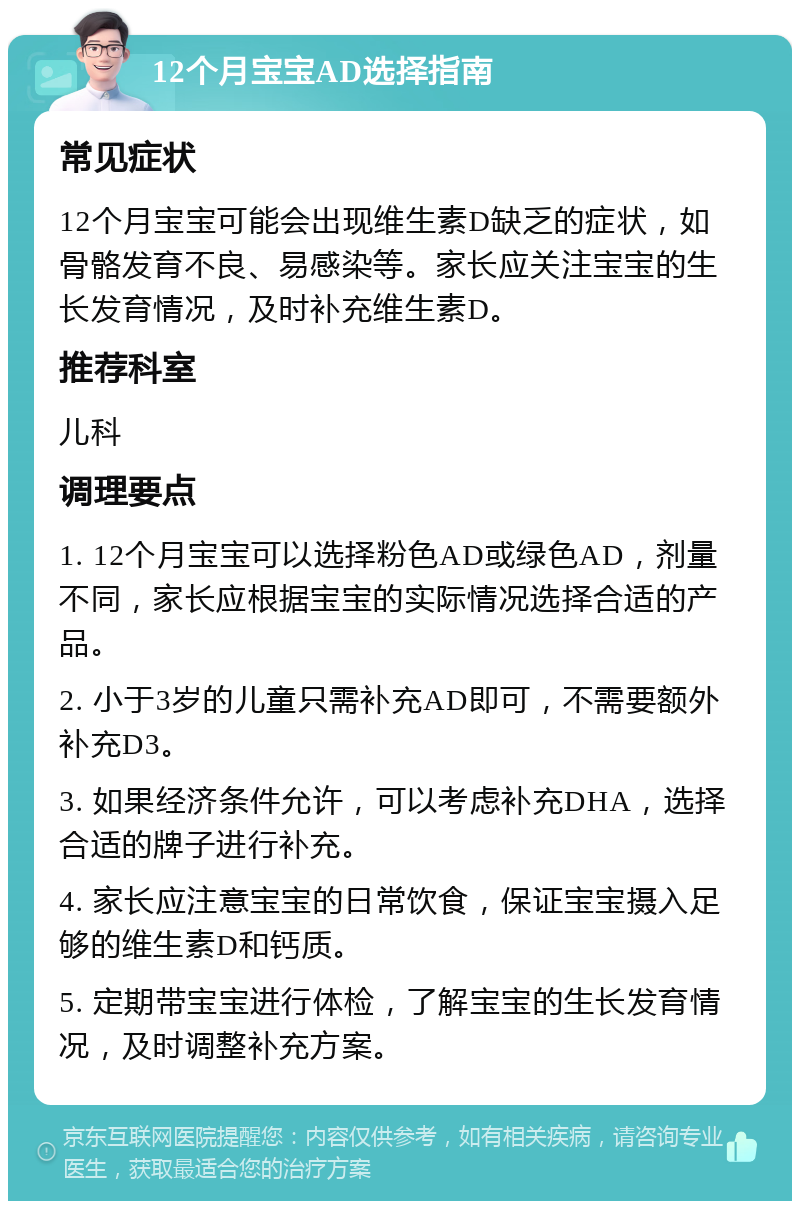 12个月宝宝AD选择指南 常见症状 12个月宝宝可能会出现维生素D缺乏的症状，如骨骼发育不良、易感染等。家长应关注宝宝的生长发育情况，及时补充维生素D。 推荐科室 儿科 调理要点 1. 12个月宝宝可以选择粉色AD或绿色AD，剂量不同，家长应根据宝宝的实际情况选择合适的产品。 2. 小于3岁的儿童只需补充AD即可，不需要额外补充D3。 3. 如果经济条件允许，可以考虑补充DHA，选择合适的牌子进行补充。 4. 家长应注意宝宝的日常饮食，保证宝宝摄入足够的维生素D和钙质。 5. 定期带宝宝进行体检，了解宝宝的生长发育情况，及时调整补充方案。