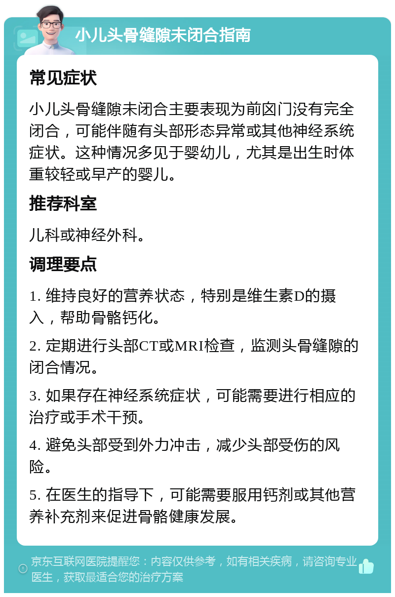 小儿头骨缝隙未闭合指南 常见症状 小儿头骨缝隙未闭合主要表现为前囟门没有完全闭合，可能伴随有头部形态异常或其他神经系统症状。这种情况多见于婴幼儿，尤其是出生时体重较轻或早产的婴儿。 推荐科室 儿科或神经外科。 调理要点 1. 维持良好的营养状态，特别是维生素D的摄入，帮助骨骼钙化。 2. 定期进行头部CT或MRI检查，监测头骨缝隙的闭合情况。 3. 如果存在神经系统症状，可能需要进行相应的治疗或手术干预。 4. 避免头部受到外力冲击，减少头部受伤的风险。 5. 在医生的指导下，可能需要服用钙剂或其他营养补充剂来促进骨骼健康发展。