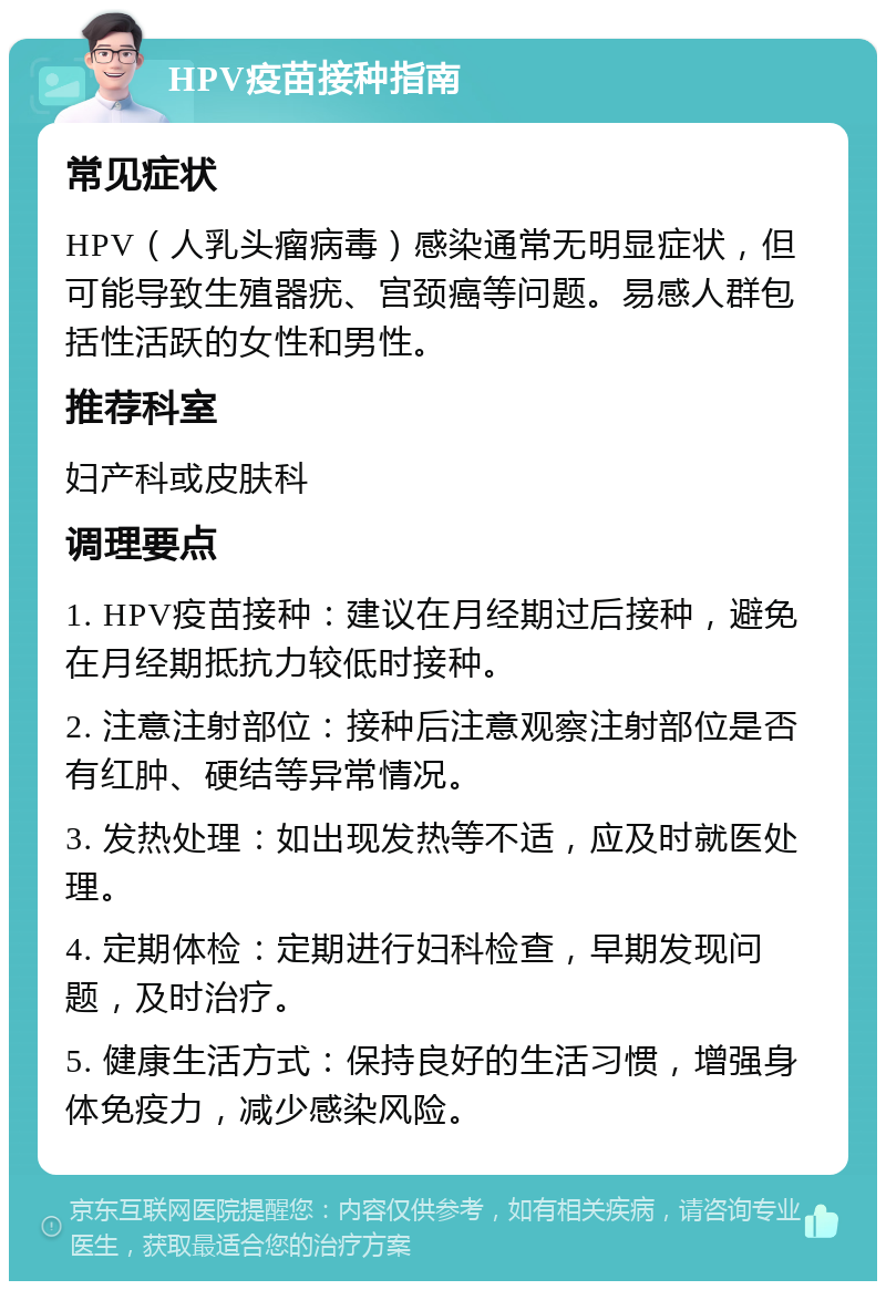 HPV疫苗接种指南 常见症状 HPV（人乳头瘤病毒）感染通常无明显症状，但可能导致生殖器疣、宫颈癌等问题。易感人群包括性活跃的女性和男性。 推荐科室 妇产科或皮肤科 调理要点 1. HPV疫苗接种：建议在月经期过后接种，避免在月经期抵抗力较低时接种。 2. 注意注射部位：接种后注意观察注射部位是否有红肿、硬结等异常情况。 3. 发热处理：如出现发热等不适，应及时就医处理。 4. 定期体检：定期进行妇科检查，早期发现问题，及时治疗。 5. 健康生活方式：保持良好的生活习惯，增强身体免疫力，减少感染风险。