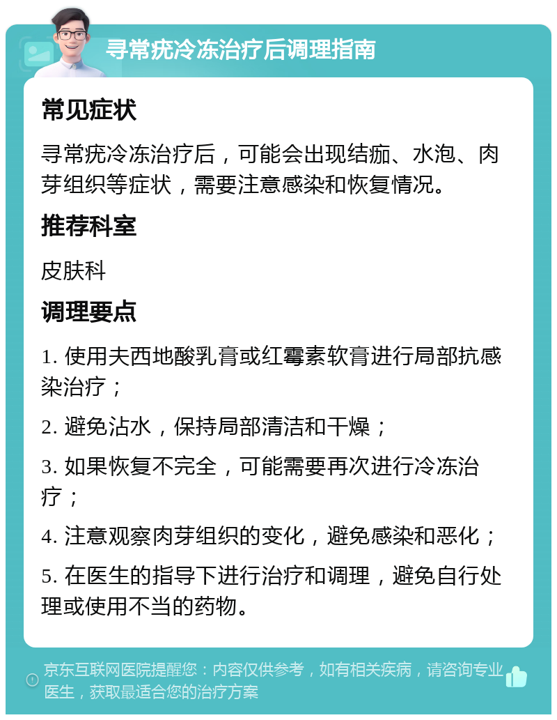 寻常疣冷冻治疗后调理指南 常见症状 寻常疣冷冻治疗后，可能会出现结痂、水泡、肉芽组织等症状，需要注意感染和恢复情况。 推荐科室 皮肤科 调理要点 1. 使用夫西地酸乳膏或红霉素软膏进行局部抗感染治疗； 2. 避免沾水，保持局部清洁和干燥； 3. 如果恢复不完全，可能需要再次进行冷冻治疗； 4. 注意观察肉芽组织的变化，避免感染和恶化； 5. 在医生的指导下进行治疗和调理，避免自行处理或使用不当的药物。