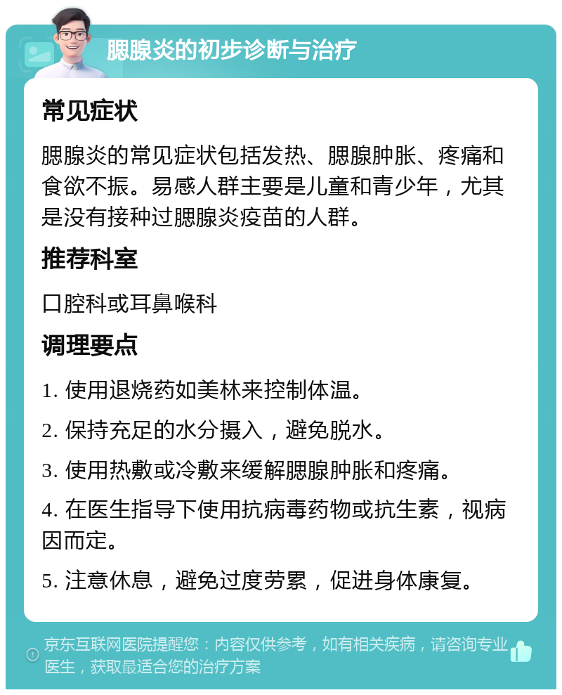 腮腺炎的初步诊断与治疗 常见症状 腮腺炎的常见症状包括发热、腮腺肿胀、疼痛和食欲不振。易感人群主要是儿童和青少年，尤其是没有接种过腮腺炎疫苗的人群。 推荐科室 口腔科或耳鼻喉科 调理要点 1. 使用退烧药如美林来控制体温。 2. 保持充足的水分摄入，避免脱水。 3. 使用热敷或冷敷来缓解腮腺肿胀和疼痛。 4. 在医生指导下使用抗病毒药物或抗生素，视病因而定。 5. 注意休息，避免过度劳累，促进身体康复。