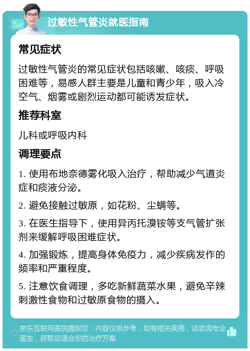 过敏性气管炎就医指南 常见症状 过敏性气管炎的常见症状包括咳嗽、咳痰、呼吸困难等，易感人群主要是儿童和青少年，吸入冷空气、烟雾或剧烈运动都可能诱发症状。 推荐科室 儿科或呼吸内科 调理要点 1. 使用布地奈德雾化吸入治疗，帮助减少气道炎症和痰液分泌。 2. 避免接触过敏原，如花粉、尘螨等。 3. 在医生指导下，使用异丙托溴铵等支气管扩张剂来缓解呼吸困难症状。 4. 加强锻炼，提高身体免疫力，减少疾病发作的频率和严重程度。 5. 注意饮食调理，多吃新鲜蔬菜水果，避免辛辣刺激性食物和过敏原食物的摄入。