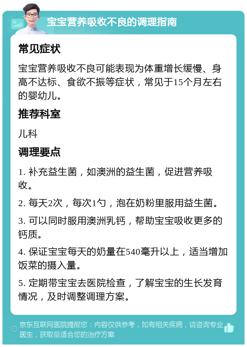 宝宝营养吸收不良的调理指南 常见症状 宝宝营养吸收不良可能表现为体重增长缓慢、身高不达标、食欲不振等症状，常见于15个月左右的婴幼儿。 推荐科室 儿科 调理要点 1. 补充益生菌，如澳洲的益生菌，促进营养吸收。 2. 每天2次，每次1勺，泡在奶粉里服用益生菌。 3. 可以同时服用澳洲乳钙，帮助宝宝吸收更多的钙质。 4. 保证宝宝每天的奶量在540毫升以上，适当增加饭菜的摄入量。 5. 定期带宝宝去医院检查，了解宝宝的生长发育情况，及时调整调理方案。