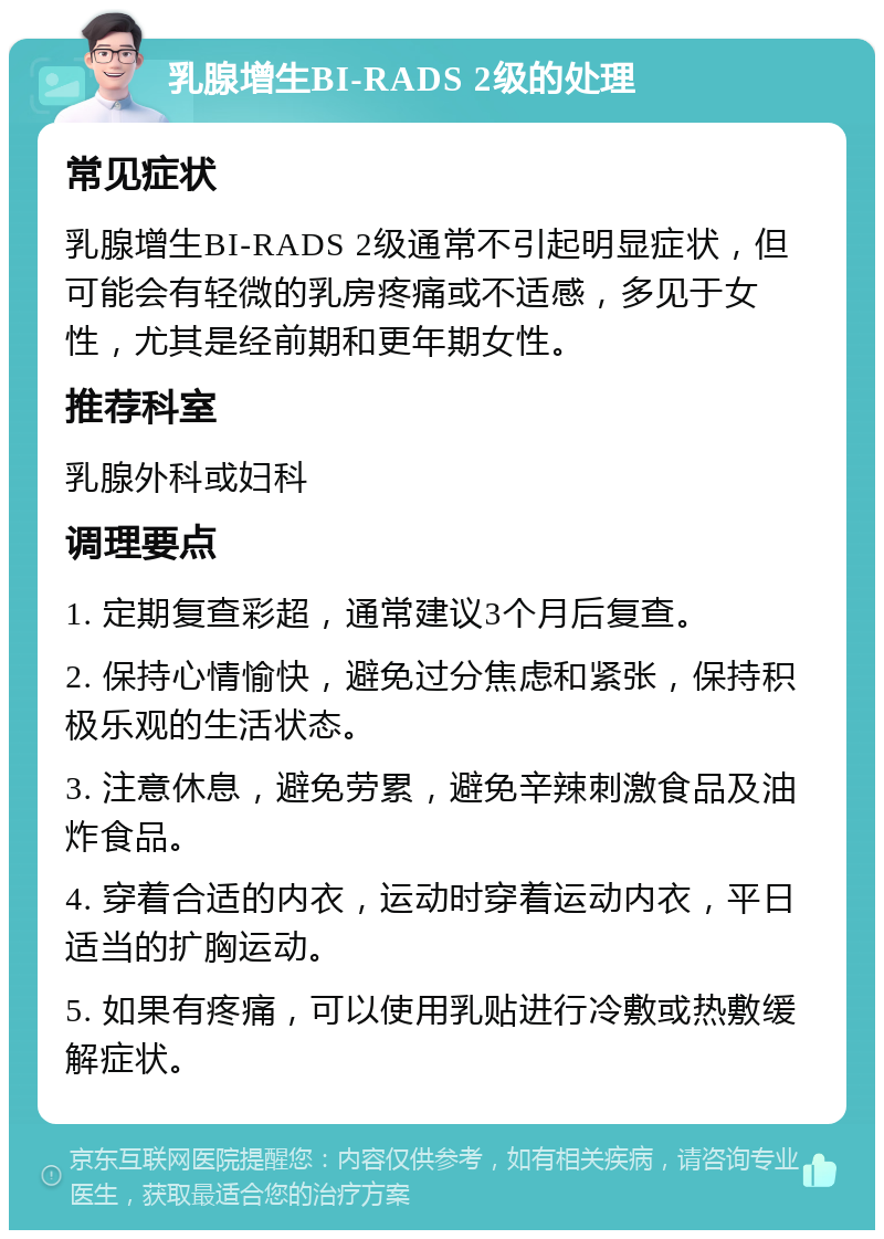 乳腺增生BI-RADS 2级的处理 常见症状 乳腺增生BI-RADS 2级通常不引起明显症状，但可能会有轻微的乳房疼痛或不适感，多见于女性，尤其是经前期和更年期女性。 推荐科室 乳腺外科或妇科 调理要点 1. 定期复查彩超，通常建议3个月后复查。 2. 保持心情愉快，避免过分焦虑和紧张，保持积极乐观的生活状态。 3. 注意休息，避免劳累，避免辛辣刺激食品及油炸食品。 4. 穿着合适的内衣，运动时穿着运动内衣，平日适当的扩胸运动。 5. 如果有疼痛，可以使用乳贴进行冷敷或热敷缓解症状。