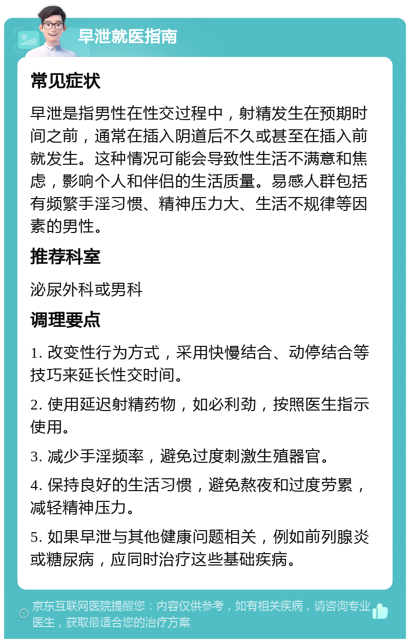 早泄就医指南 常见症状 早泄是指男性在性交过程中，射精发生在预期时间之前，通常在插入阴道后不久或甚至在插入前就发生。这种情况可能会导致性生活不满意和焦虑，影响个人和伴侣的生活质量。易感人群包括有频繁手淫习惯、精神压力大、生活不规律等因素的男性。 推荐科室 泌尿外科或男科 调理要点 1. 改变性行为方式，采用快慢结合、动停结合等技巧来延长性交时间。 2. 使用延迟射精药物，如必利劲，按照医生指示使用。 3. 减少手淫频率，避免过度刺激生殖器官。 4. 保持良好的生活习惯，避免熬夜和过度劳累，减轻精神压力。 5. 如果早泄与其他健康问题相关，例如前列腺炎或糖尿病，应同时治疗这些基础疾病。