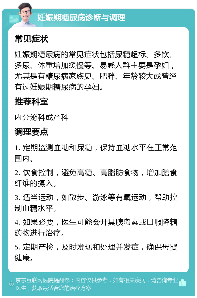 妊娠期糖尿病诊断与调理 常见症状 妊娠期糖尿病的常见症状包括尿糖超标、多饮、多尿、体重增加缓慢等。易感人群主要是孕妇，尤其是有糖尿病家族史、肥胖、年龄较大或曾经有过妊娠期糖尿病的孕妇。 推荐科室 内分泌科或产科 调理要点 1. 定期监测血糖和尿糖，保持血糖水平在正常范围内。 2. 饮食控制，避免高糖、高脂肪食物，增加膳食纤维的摄入。 3. 适当运动，如散步、游泳等有氧运动，帮助控制血糖水平。 4. 如果必要，医生可能会开具胰岛素或口服降糖药物进行治疗。 5. 定期产检，及时发现和处理并发症，确保母婴健康。