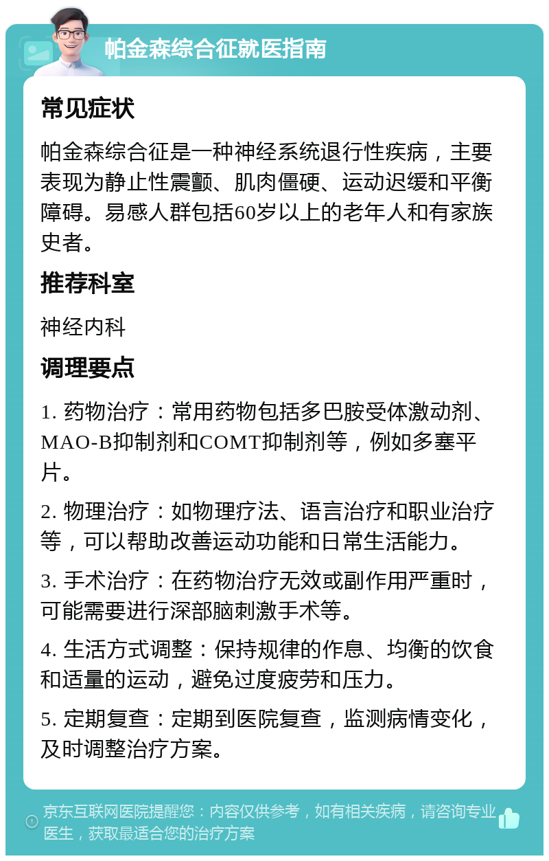 帕金森综合征就医指南 常见症状 帕金森综合征是一种神经系统退行性疾病，主要表现为静止性震颤、肌肉僵硬、运动迟缓和平衡障碍。易感人群包括60岁以上的老年人和有家族史者。 推荐科室 神经内科 调理要点 1. 药物治疗：常用药物包括多巴胺受体激动剂、MAO-B抑制剂和COMT抑制剂等，例如多塞平片。 2. 物理治疗：如物理疗法、语言治疗和职业治疗等，可以帮助改善运动功能和日常生活能力。 3. 手术治疗：在药物治疗无效或副作用严重时，可能需要进行深部脑刺激手术等。 4. 生活方式调整：保持规律的作息、均衡的饮食和适量的运动，避免过度疲劳和压力。 5. 定期复查：定期到医院复查，监测病情变化，及时调整治疗方案。