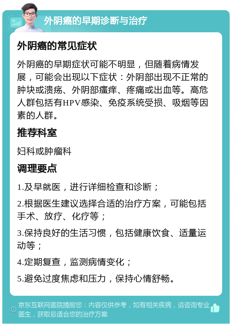 外阴癌的早期诊断与治疗 外阴癌的常见症状 外阴癌的早期症状可能不明显，但随着病情发展，可能会出现以下症状：外阴部出现不正常的肿块或溃疡、外阴部瘙痒、疼痛或出血等。高危人群包括有HPV感染、免疫系统受损、吸烟等因素的人群。 推荐科室 妇科或肿瘤科 调理要点 1.及早就医，进行详细检查和诊断； 2.根据医生建议选择合适的治疗方案，可能包括手术、放疗、化疗等； 3.保持良好的生活习惯，包括健康饮食、适量运动等； 4.定期复查，监测病情变化； 5.避免过度焦虑和压力，保持心情舒畅。