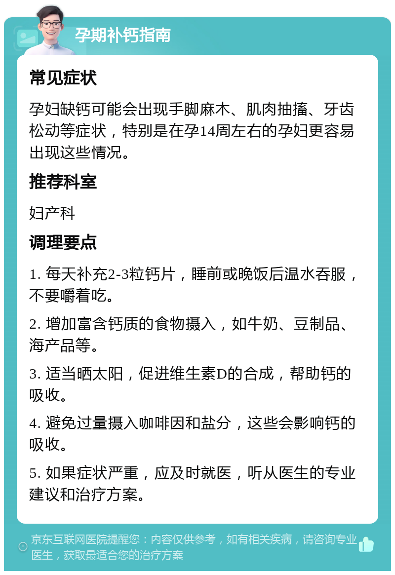 孕期补钙指南 常见症状 孕妇缺钙可能会出现手脚麻木、肌肉抽搐、牙齿松动等症状，特别是在孕14周左右的孕妇更容易出现这些情况。 推荐科室 妇产科 调理要点 1. 每天补充2-3粒钙片，睡前或晚饭后温水吞服，不要嚼着吃。 2. 增加富含钙质的食物摄入，如牛奶、豆制品、海产品等。 3. 适当晒太阳，促进维生素D的合成，帮助钙的吸收。 4. 避免过量摄入咖啡因和盐分，这些会影响钙的吸收。 5. 如果症状严重，应及时就医，听从医生的专业建议和治疗方案。