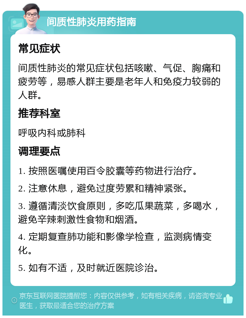 间质性肺炎用药指南 常见症状 间质性肺炎的常见症状包括咳嗽、气促、胸痛和疲劳等，易感人群主要是老年人和免疫力较弱的人群。 推荐科室 呼吸内科或肺科 调理要点 1. 按照医嘱使用百令胶囊等药物进行治疗。 2. 注意休息，避免过度劳累和精神紧张。 3. 遵循清淡饮食原则，多吃瓜果蔬菜，多喝水，避免辛辣刺激性食物和烟酒。 4. 定期复查肺功能和影像学检查，监测病情变化。 5. 如有不适，及时就近医院诊治。