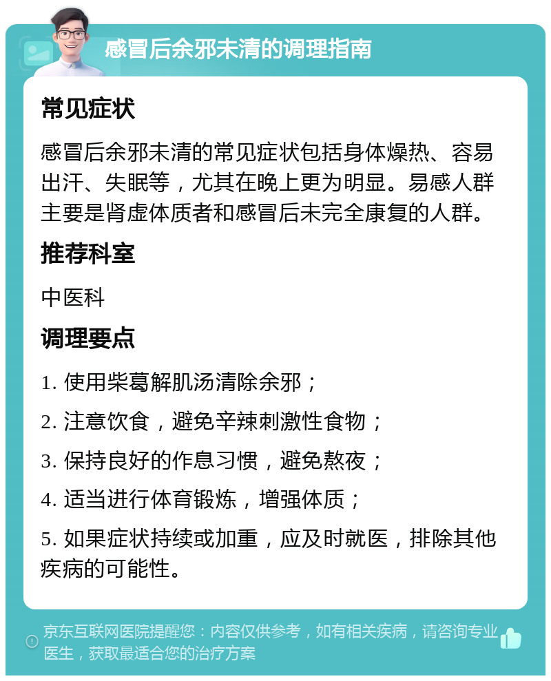 感冒后余邪未清的调理指南 常见症状 感冒后余邪未清的常见症状包括身体燥热、容易出汗、失眠等，尤其在晚上更为明显。易感人群主要是肾虚体质者和感冒后未完全康复的人群。 推荐科室 中医科 调理要点 1. 使用柴葛解肌汤清除余邪； 2. 注意饮食，避免辛辣刺激性食物； 3. 保持良好的作息习惯，避免熬夜； 4. 适当进行体育锻炼，增强体质； 5. 如果症状持续或加重，应及时就医，排除其他疾病的可能性。