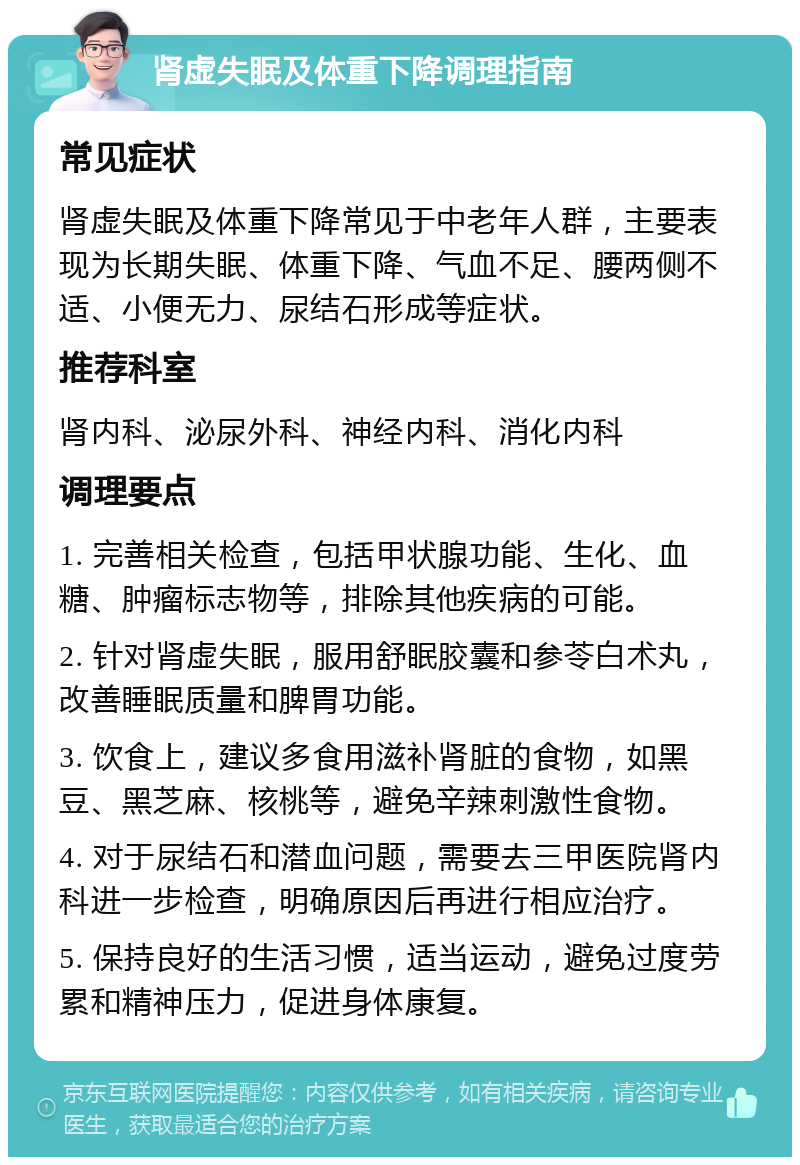 肾虚失眠及体重下降调理指南 常见症状 肾虚失眠及体重下降常见于中老年人群，主要表现为长期失眠、体重下降、气血不足、腰两侧不适、小便无力、尿结石形成等症状。 推荐科室 肾内科、泌尿外科、神经内科、消化内科 调理要点 1. 完善相关检查，包括甲状腺功能、生化、血糖、肿瘤标志物等，排除其他疾病的可能。 2. 针对肾虚失眠，服用舒眠胶囊和参苓白术丸，改善睡眠质量和脾胃功能。 3. 饮食上，建议多食用滋补肾脏的食物，如黑豆、黑芝麻、核桃等，避免辛辣刺激性食物。 4. 对于尿结石和潜血问题，需要去三甲医院肾内科进一步检查，明确原因后再进行相应治疗。 5. 保持良好的生活习惯，适当运动，避免过度劳累和精神压力，促进身体康复。