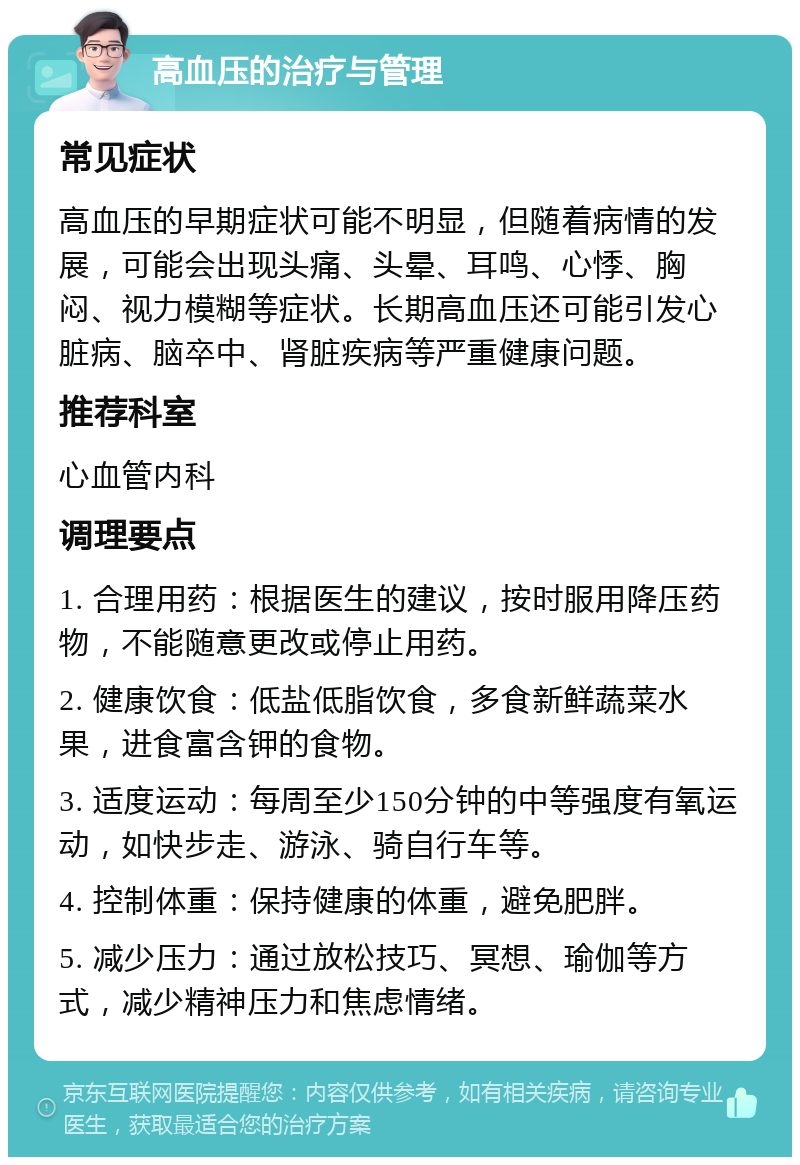 高血压的治疗与管理 常见症状 高血压的早期症状可能不明显，但随着病情的发展，可能会出现头痛、头晕、耳鸣、心悸、胸闷、视力模糊等症状。长期高血压还可能引发心脏病、脑卒中、肾脏疾病等严重健康问题。 推荐科室 心血管内科 调理要点 1. 合理用药：根据医生的建议，按时服用降压药物，不能随意更改或停止用药。 2. 健康饮食：低盐低脂饮食，多食新鲜蔬菜水果，进食富含钾的食物。 3. 适度运动：每周至少150分钟的中等强度有氧运动，如快步走、游泳、骑自行车等。 4. 控制体重：保持健康的体重，避免肥胖。 5. 减少压力：通过放松技巧、冥想、瑜伽等方式，减少精神压力和焦虑情绪。