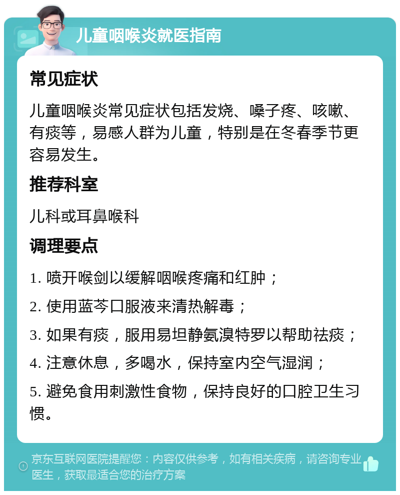 儿童咽喉炎就医指南 常见症状 儿童咽喉炎常见症状包括发烧、嗓子疼、咳嗽、有痰等，易感人群为儿童，特别是在冬春季节更容易发生。 推荐科室 儿科或耳鼻喉科 调理要点 1. 喷开喉剑以缓解咽喉疼痛和红肿； 2. 使用蓝芩口服液来清热解毒； 3. 如果有痰，服用易坦静氨溴特罗以帮助祛痰； 4. 注意休息，多喝水，保持室内空气湿润； 5. 避免食用刺激性食物，保持良好的口腔卫生习惯。