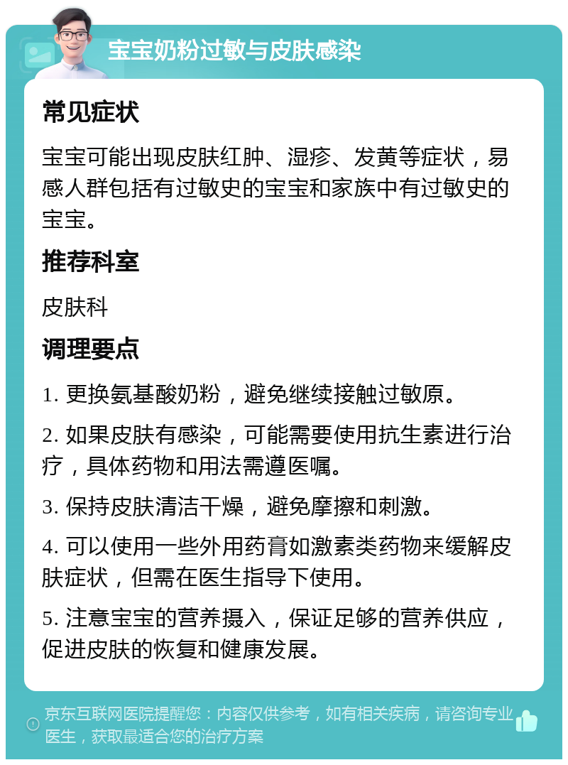 宝宝奶粉过敏与皮肤感染 常见症状 宝宝可能出现皮肤红肿、湿疹、发黄等症状，易感人群包括有过敏史的宝宝和家族中有过敏史的宝宝。 推荐科室 皮肤科 调理要点 1. 更换氨基酸奶粉，避免继续接触过敏原。 2. 如果皮肤有感染，可能需要使用抗生素进行治疗，具体药物和用法需遵医嘱。 3. 保持皮肤清洁干燥，避免摩擦和刺激。 4. 可以使用一些外用药膏如激素类药物来缓解皮肤症状，但需在医生指导下使用。 5. 注意宝宝的营养摄入，保证足够的营养供应，促进皮肤的恢复和健康发展。