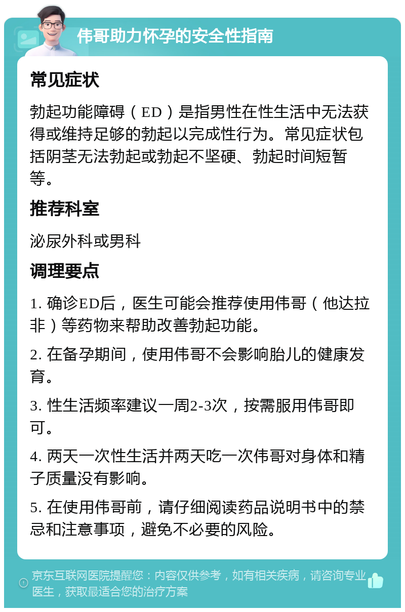 伟哥助力怀孕的安全性指南 常见症状 勃起功能障碍（ED）是指男性在性生活中无法获得或维持足够的勃起以完成性行为。常见症状包括阴茎无法勃起或勃起不坚硬、勃起时间短暂等。 推荐科室 泌尿外科或男科 调理要点 1. 确诊ED后，医生可能会推荐使用伟哥（他达拉非）等药物来帮助改善勃起功能。 2. 在备孕期间，使用伟哥不会影响胎儿的健康发育。 3. 性生活频率建议一周2-3次，按需服用伟哥即可。 4. 两天一次性生活并两天吃一次伟哥对身体和精子质量没有影响。 5. 在使用伟哥前，请仔细阅读药品说明书中的禁忌和注意事项，避免不必要的风险。