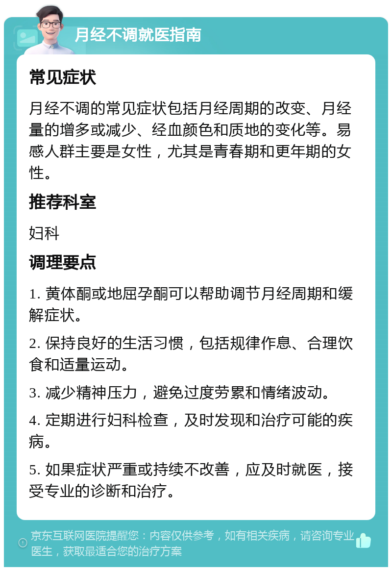 月经不调就医指南 常见症状 月经不调的常见症状包括月经周期的改变、月经量的增多或减少、经血颜色和质地的变化等。易感人群主要是女性，尤其是青春期和更年期的女性。 推荐科室 妇科 调理要点 1. 黄体酮或地屈孕酮可以帮助调节月经周期和缓解症状。 2. 保持良好的生活习惯，包括规律作息、合理饮食和适量运动。 3. 减少精神压力，避免过度劳累和情绪波动。 4. 定期进行妇科检查，及时发现和治疗可能的疾病。 5. 如果症状严重或持续不改善，应及时就医，接受专业的诊断和治疗。