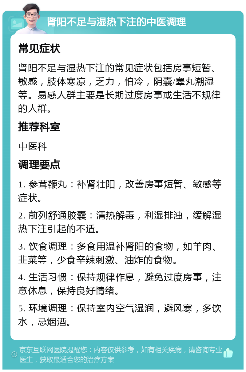 肾阳不足与湿热下注的中医调理 常见症状 肾阳不足与湿热下注的常见症状包括房事短暂、敏感，肢体寒凉，乏力，怕冷，阴囊/睾丸潮湿等。易感人群主要是长期过度房事或生活不规律的人群。 推荐科室 中医科 调理要点 1. 参茸鞭丸：补肾壮阳，改善房事短暂、敏感等症状。 2. 前列舒通胶囊：清热解毒，利湿排浊，缓解湿热下注引起的不适。 3. 饮食调理：多食用温补肾阳的食物，如羊肉、韭菜等，少食辛辣刺激、油炸的食物。 4. 生活习惯：保持规律作息，避免过度房事，注意休息，保持良好情绪。 5. 环境调理：保持室内空气湿润，避风寒，多饮水，忌烟酒。