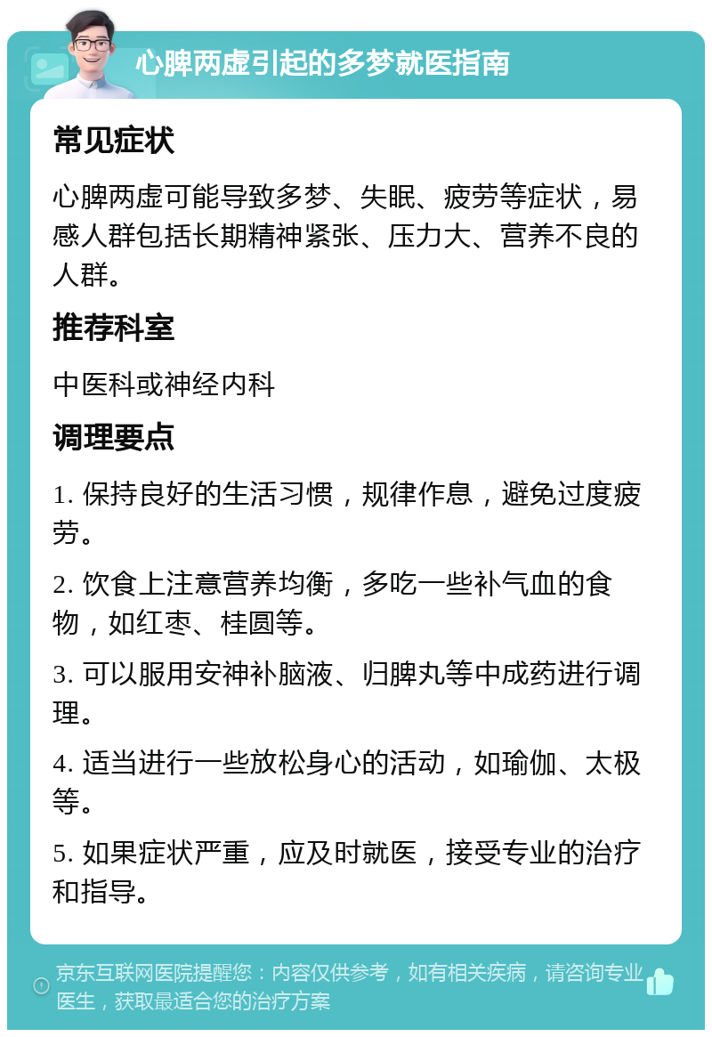 心脾两虚引起的多梦就医指南 常见症状 心脾两虚可能导致多梦、失眠、疲劳等症状，易感人群包括长期精神紧张、压力大、营养不良的人群。 推荐科室 中医科或神经内科 调理要点 1. 保持良好的生活习惯，规律作息，避免过度疲劳。 2. 饮食上注意营养均衡，多吃一些补气血的食物，如红枣、桂圆等。 3. 可以服用安神补脑液、归脾丸等中成药进行调理。 4. 适当进行一些放松身心的活动，如瑜伽、太极等。 5. 如果症状严重，应及时就医，接受专业的治疗和指导。