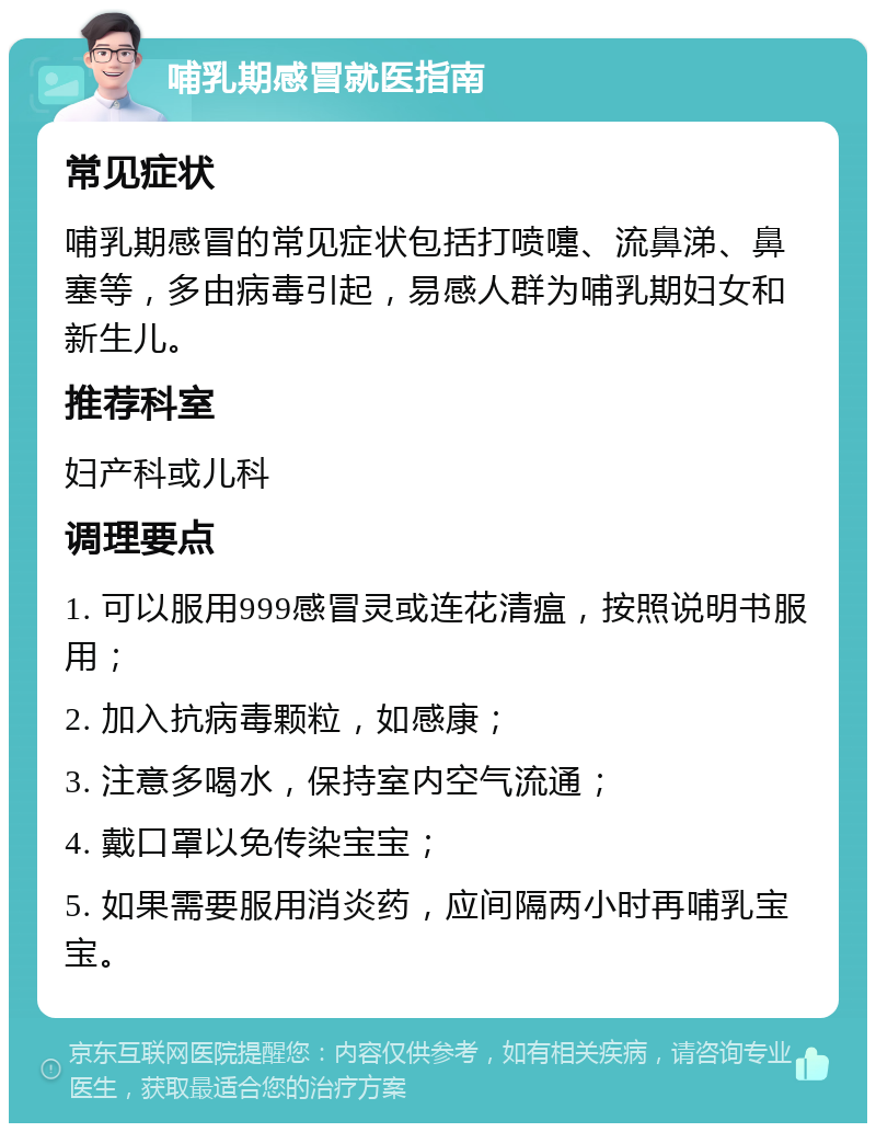 哺乳期感冒就医指南 常见症状 哺乳期感冒的常见症状包括打喷嚏、流鼻涕、鼻塞等，多由病毒引起，易感人群为哺乳期妇女和新生儿。 推荐科室 妇产科或儿科 调理要点 1. 可以服用999感冒灵或连花清瘟，按照说明书服用； 2. 加入抗病毒颗粒，如感康； 3. 注意多喝水，保持室内空气流通； 4. 戴口罩以免传染宝宝； 5. 如果需要服用消炎药，应间隔两小时再哺乳宝宝。