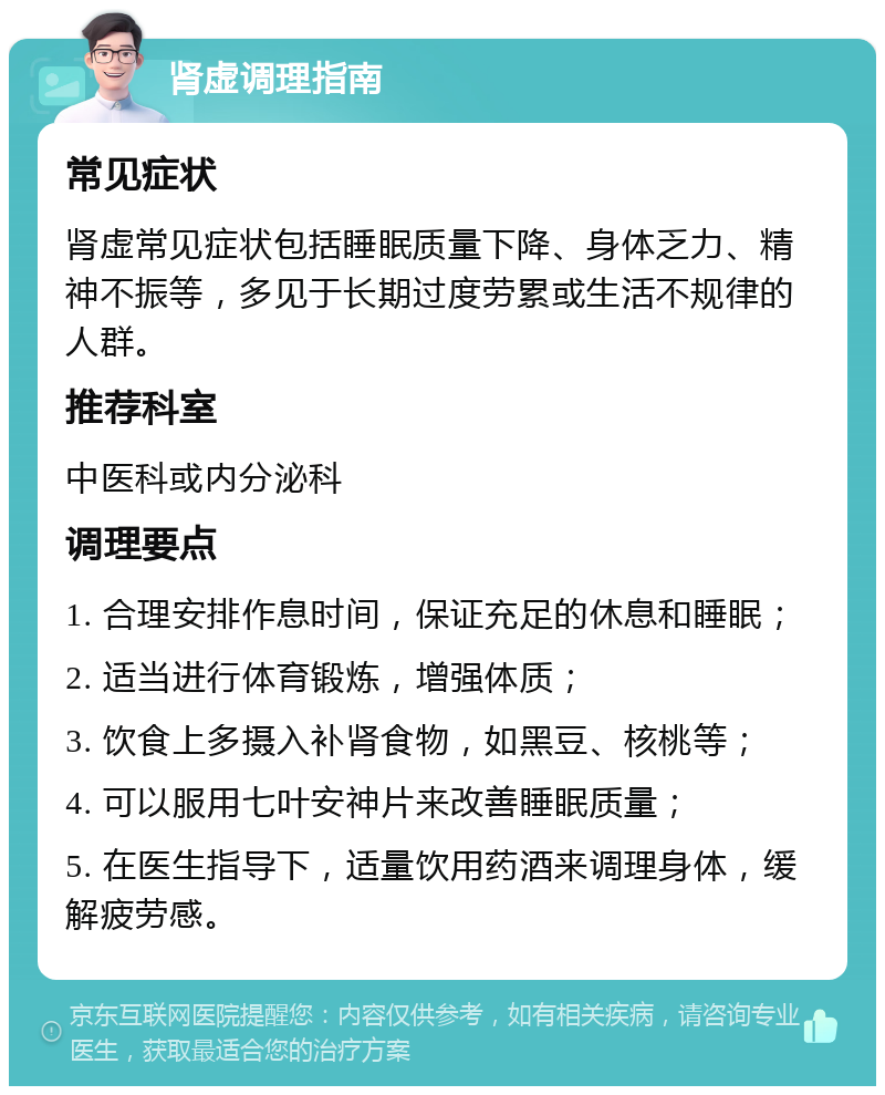 肾虚调理指南 常见症状 肾虚常见症状包括睡眠质量下降、身体乏力、精神不振等，多见于长期过度劳累或生活不规律的人群。 推荐科室 中医科或内分泌科 调理要点 1. 合理安排作息时间，保证充足的休息和睡眠； 2. 适当进行体育锻炼，增强体质； 3. 饮食上多摄入补肾食物，如黑豆、核桃等； 4. 可以服用七叶安神片来改善睡眠质量； 5. 在医生指导下，适量饮用药酒来调理身体，缓解疲劳感。