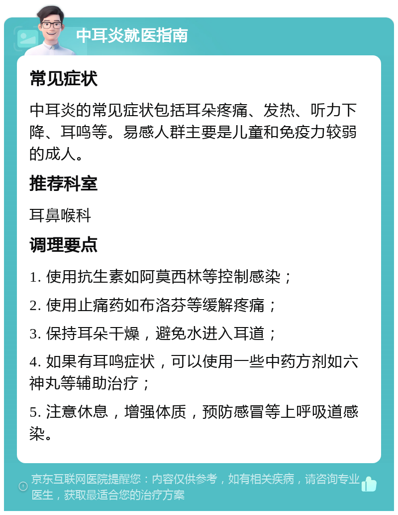 中耳炎就医指南 常见症状 中耳炎的常见症状包括耳朵疼痛、发热、听力下降、耳鸣等。易感人群主要是儿童和免疫力较弱的成人。 推荐科室 耳鼻喉科 调理要点 1. 使用抗生素如阿莫西林等控制感染； 2. 使用止痛药如布洛芬等缓解疼痛； 3. 保持耳朵干燥，避免水进入耳道； 4. 如果有耳鸣症状，可以使用一些中药方剂如六神丸等辅助治疗； 5. 注意休息，增强体质，预防感冒等上呼吸道感染。