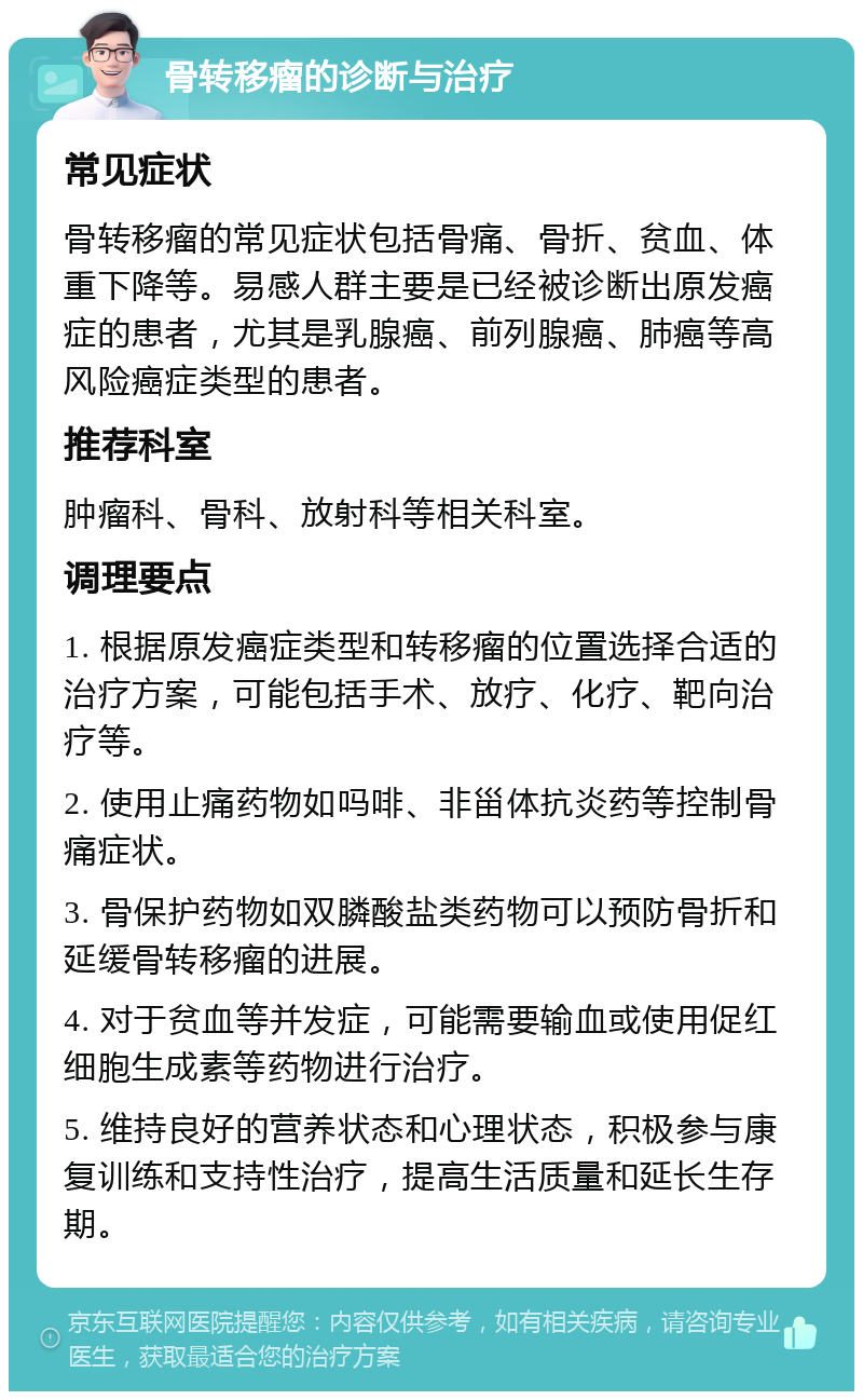 骨转移瘤的诊断与治疗 常见症状 骨转移瘤的常见症状包括骨痛、骨折、贫血、体重下降等。易感人群主要是已经被诊断出原发癌症的患者，尤其是乳腺癌、前列腺癌、肺癌等高风险癌症类型的患者。 推荐科室 肿瘤科、骨科、放射科等相关科室。 调理要点 1. 根据原发癌症类型和转移瘤的位置选择合适的治疗方案，可能包括手术、放疗、化疗、靶向治疗等。 2. 使用止痛药物如吗啡、非甾体抗炎药等控制骨痛症状。 3. 骨保护药物如双膦酸盐类药物可以预防骨折和延缓骨转移瘤的进展。 4. 对于贫血等并发症，可能需要输血或使用促红细胞生成素等药物进行治疗。 5. 维持良好的营养状态和心理状态，积极参与康复训练和支持性治疗，提高生活质量和延长生存期。