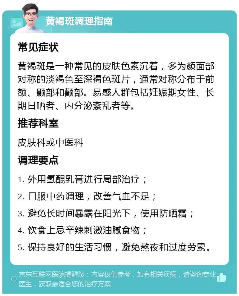 黄褐斑调理指南 常见症状 黄褐斑是一种常见的皮肤色素沉着，多为颜面部对称的淡褐色至深褐色斑片，通常对称分布于前额、颞部和颧部。易感人群包括妊娠期女性、长期日晒者、内分泌紊乱者等。 推荐科室 皮肤科或中医科 调理要点 1. 外用氢醌乳膏进行局部治疗； 2. 口服中药调理，改善气血不足； 3. 避免长时间暴露在阳光下，使用防晒霜； 4. 饮食上忌辛辣刺激油腻食物； 5. 保持良好的生活习惯，避免熬夜和过度劳累。