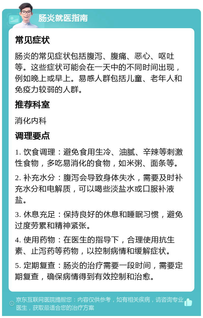 肠炎就医指南 常见症状 肠炎的常见症状包括腹泻、腹痛、恶心、呕吐等。这些症状可能会在一天中的不同时间出现，例如晚上或早上。易感人群包括儿童、老年人和免疫力较弱的人群。 推荐科室 消化内科 调理要点 1. 饮食调理：避免食用生冷、油腻、辛辣等刺激性食物，多吃易消化的食物，如米粥、面条等。 2. 补充水分：腹泻会导致身体失水，需要及时补充水分和电解质，可以喝些淡盐水或口服补液盐。 3. 休息充足：保持良好的休息和睡眠习惯，避免过度劳累和精神紧张。 4. 使用药物：在医生的指导下，合理使用抗生素、止泻药等药物，以控制病情和缓解症状。 5. 定期复查：肠炎的治疗需要一段时间，需要定期复查，确保病情得到有效控制和治愈。