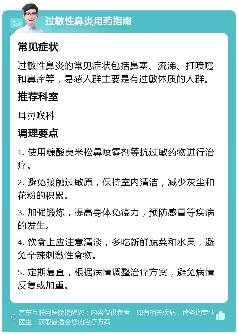 过敏性鼻炎用药指南 常见症状 过敏性鼻炎的常见症状包括鼻塞、流涕、打喷嚏和鼻痒等，易感人群主要是有过敏体质的人群。 推荐科室 耳鼻喉科 调理要点 1. 使用糠酸莫米松鼻喷雾剂等抗过敏药物进行治疗。 2. 避免接触过敏原，保持室内清洁，减少灰尘和花粉的积累。 3. 加强锻炼，提高身体免疫力，预防感冒等疾病的发生。 4. 饮食上应注意清淡，多吃新鲜蔬菜和水果，避免辛辣刺激性食物。 5. 定期复查，根据病情调整治疗方案，避免病情反复或加重。