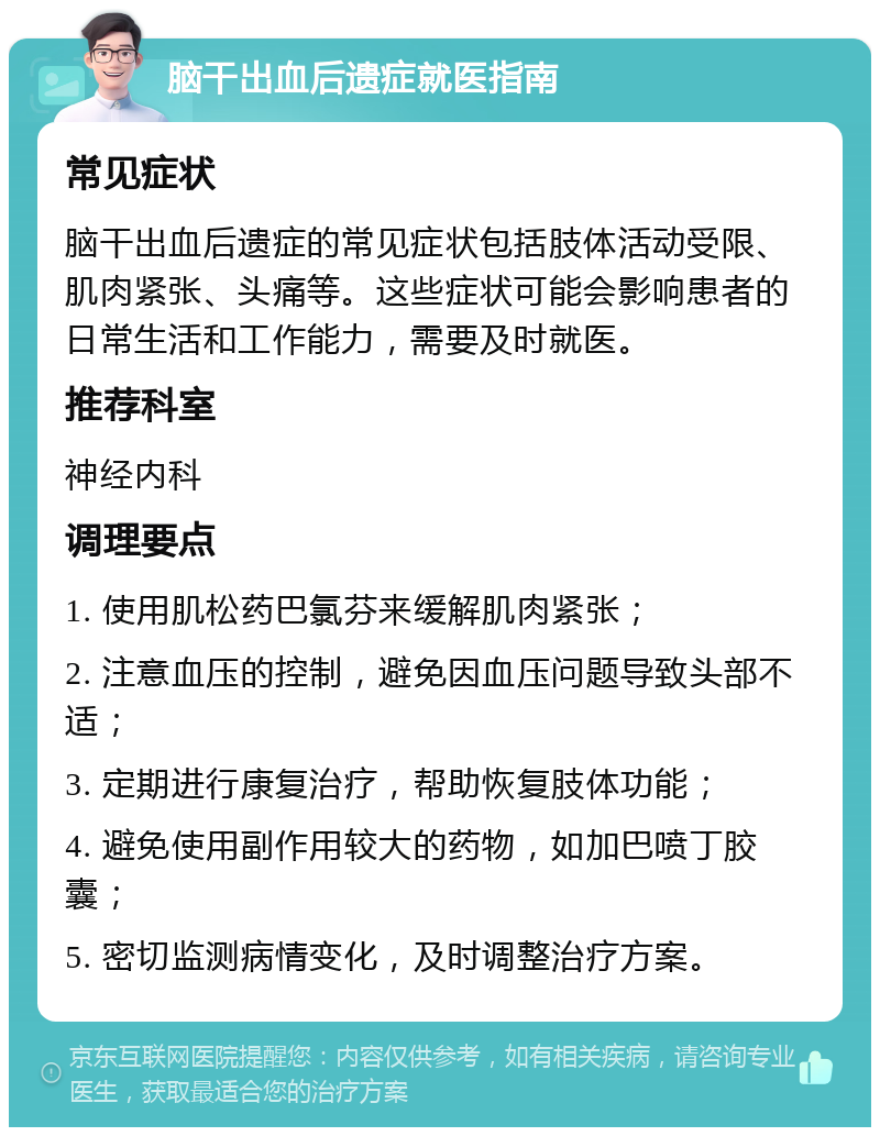 脑干出血后遗症就医指南 常见症状 脑干出血后遗症的常见症状包括肢体活动受限、肌肉紧张、头痛等。这些症状可能会影响患者的日常生活和工作能力，需要及时就医。 推荐科室 神经内科 调理要点 1. 使用肌松药巴氯芬来缓解肌肉紧张； 2. 注意血压的控制，避免因血压问题导致头部不适； 3. 定期进行康复治疗，帮助恢复肢体功能； 4. 避免使用副作用较大的药物，如加巴喷丁胶囊； 5. 密切监测病情变化，及时调整治疗方案。