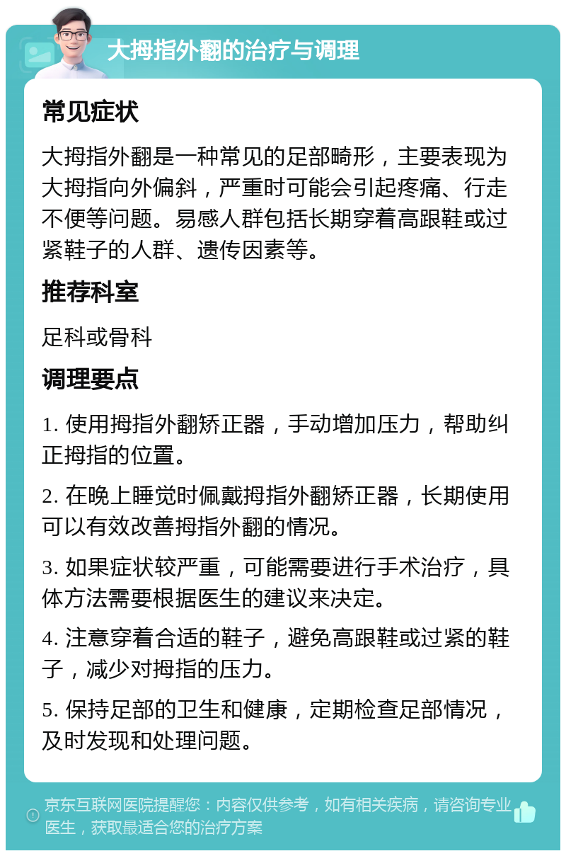 大拇指外翻的治疗与调理 常见症状 大拇指外翻是一种常见的足部畸形，主要表现为大拇指向外偏斜，严重时可能会引起疼痛、行走不便等问题。易感人群包括长期穿着高跟鞋或过紧鞋子的人群、遗传因素等。 推荐科室 足科或骨科 调理要点 1. 使用拇指外翻矫正器，手动增加压力，帮助纠正拇指的位置。 2. 在晚上睡觉时佩戴拇指外翻矫正器，长期使用可以有效改善拇指外翻的情况。 3. 如果症状较严重，可能需要进行手术治疗，具体方法需要根据医生的建议来决定。 4. 注意穿着合适的鞋子，避免高跟鞋或过紧的鞋子，减少对拇指的压力。 5. 保持足部的卫生和健康，定期检查足部情况，及时发现和处理问题。