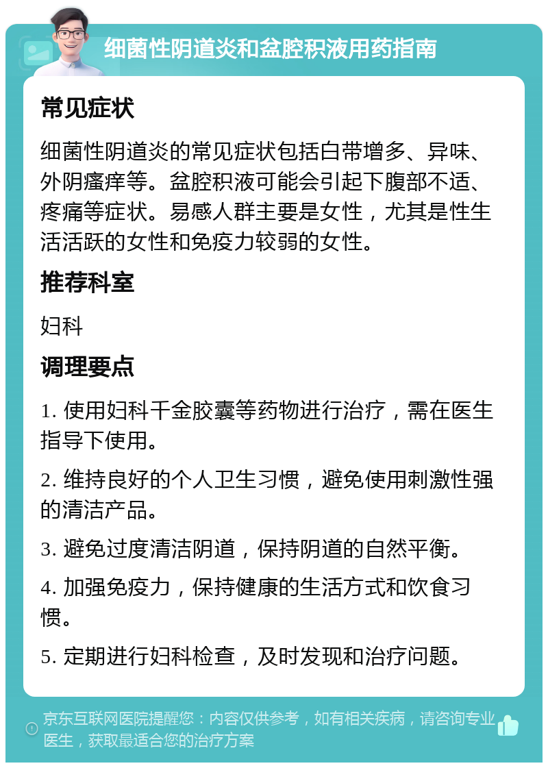 细菌性阴道炎和盆腔积液用药指南 常见症状 细菌性阴道炎的常见症状包括白带增多、异味、外阴瘙痒等。盆腔积液可能会引起下腹部不适、疼痛等症状。易感人群主要是女性，尤其是性生活活跃的女性和免疫力较弱的女性。 推荐科室 妇科 调理要点 1. 使用妇科千金胶囊等药物进行治疗，需在医生指导下使用。 2. 维持良好的个人卫生习惯，避免使用刺激性强的清洁产品。 3. 避免过度清洁阴道，保持阴道的自然平衡。 4. 加强免疫力，保持健康的生活方式和饮食习惯。 5. 定期进行妇科检查，及时发现和治疗问题。